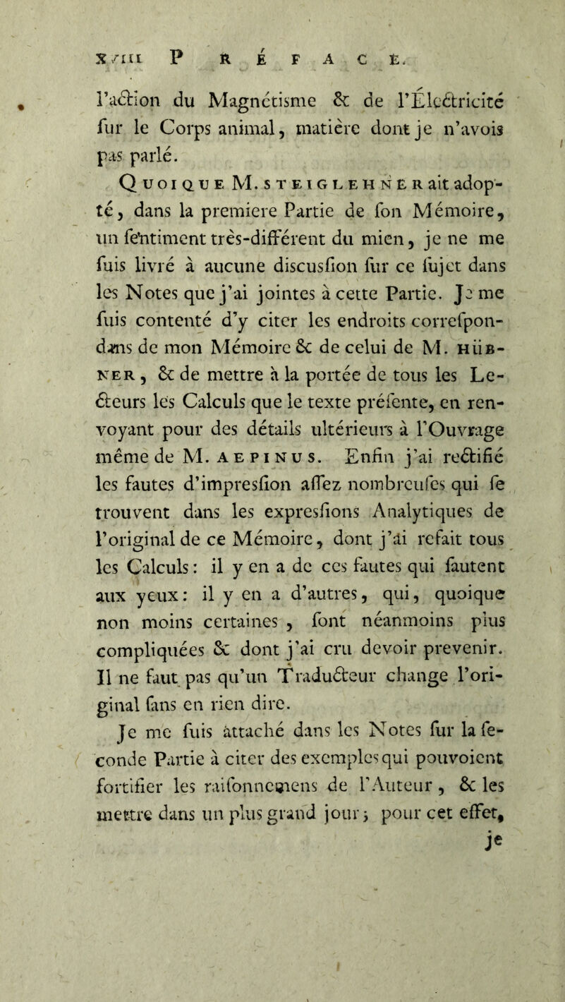 î’aâion du Magnétisme êc de rÉlcétricité fur le Corps animal, matière dont je n’avois pas parlé. Quoique M.STEiGLEHNERaitadop- té, dans la première Partie de Ton Mémoire, un feYitimcnt très-différent du mien, je ne me fuis livré à aucune discusfion fur ce fujet dans les Notes que j’ai jointes à cette Partie. Je me fuis contenté d’y citer les endroits correfpon- d^is de mon Mémoire 6c de celui de M. hüb- NER , 6c de mettre h la portée de tous les Le- fieurs les Calculs que le texte préfente, en ren- voyant pour des détails ultérieurs à l’Ouvrage même de M. aepinus. Enfin j’ai reâifié les fautes d’impresfion affez noinbrcufes qui fe trouvent dans les expresfions Analytiques de l’original de ce Mémoire, dont j’ai refait tous les Calculs : il y en a de ces fautes qui fautent aux yeux: il y en a d’autres, qui, quoique non moins certaines , font néanmoins pius compliquées 6c dont j'ai cru devoir prévenir. Il ne faut pas qu’un Traduéteur change l’ori- ginal (ans en rien dire. Je me fuis attaché dans les Notes fur la fé- condé Partie à citer des exemples qui pouvoient fortifier les raitbnncmens de l’Auteur, 6c les mettre dans un plus grand jour 3 pour cet effet.