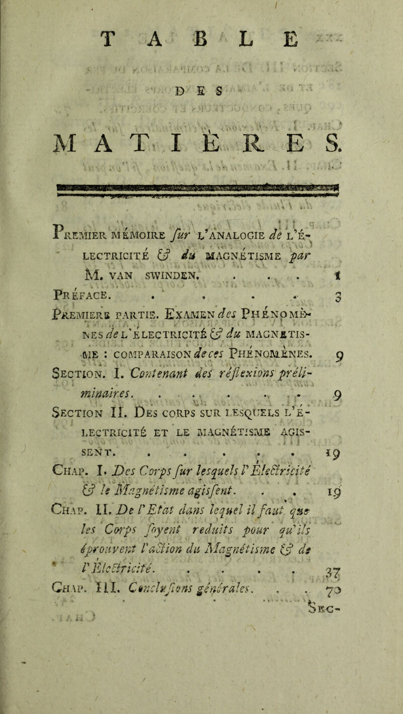 I TABLE i B E S M A T . I È ' R E S. Premier mémoire fur l’analogie dè l’é* LECTRICITE du B^AGNETISME M. VAN SWINDEN. . . . t Préface. , . . 3 Premiers partis. ExamenPhénomè- nes l'Électricité magnétis- ftiE : comparaison Phénomènes. 9 Section. I. Co'ntenant dei réflexions'fyéU- mlnaïres, . ., . . .9 Section II. Des corps sur lesquels l’É- lectricité ET LE MAGNÉTISME AGIS- SENT. . . . . . ï9 Chap. I. Des Corps fur lesquels V Èlefliricité ifl le Magnétisme agisfent. . . 19 Chap. H, De CEtat dans lequel il faut qus^ les Corps floyent réduits pour qu'élis ^ éprouvent VaCîion du Magnétisme ifl d$ r}llc5iricité. . . • • 37 Ch \ P. 111. Canduflons généraies. , . 70 Sec-