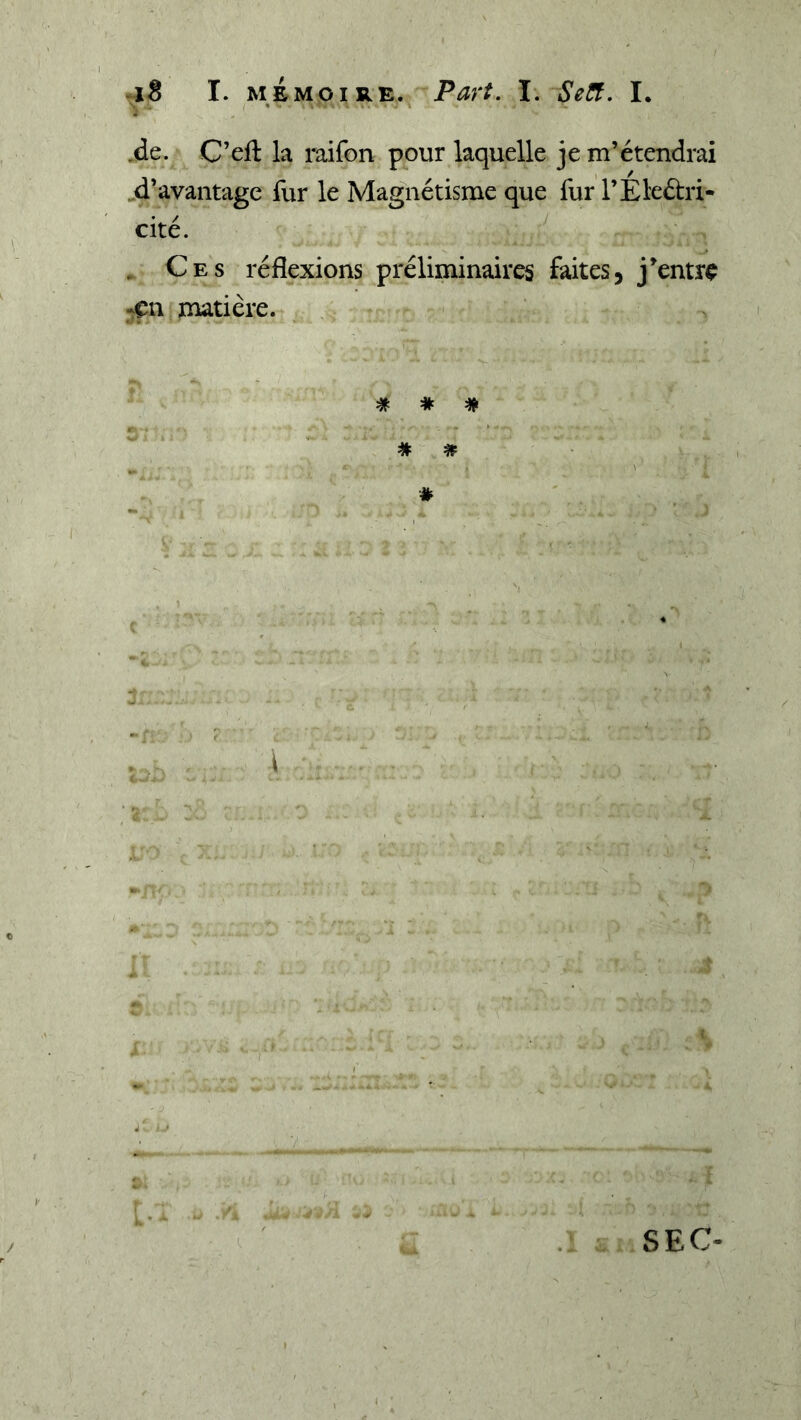 i ' ,de. C’eft la raifon pour laquelle je m’étendrai d’avantage fur le Magnétisme que fur l’Éleélri- cité. . Ces réflexions préliminaires faites, j^entre -çn matière. # # # # SEC-