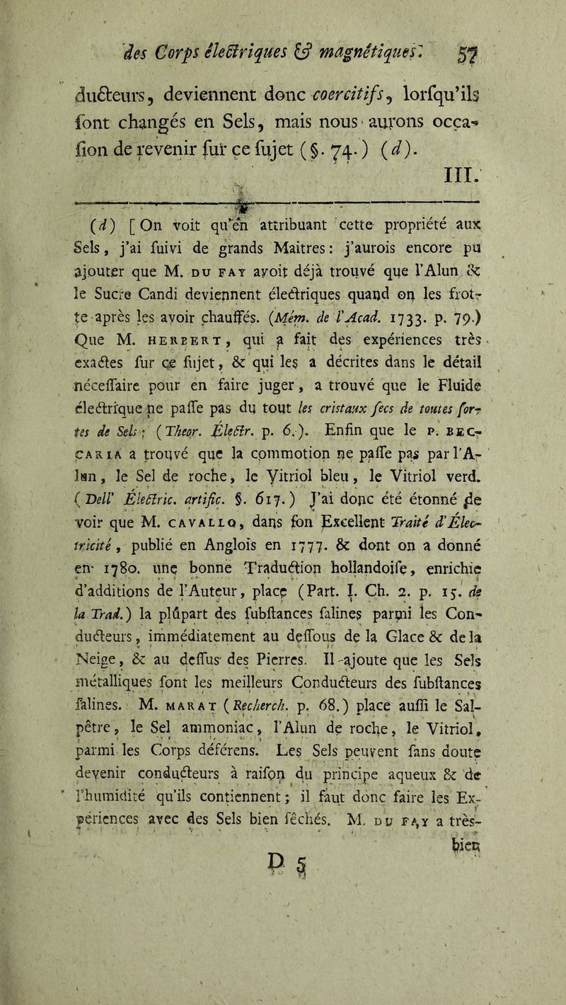 dufteurs, deviennent donc coercitifs^ lorfqu’ils font changés en Sels, mais nous ■ aurons ocça^ fion de revenir fur ce fujet ( §. 74. ) ( i). {d) [ On voit qirén attribuant cette propriété aux Sels, j’ai fuivi de grands Maitres : j’aurois encore pu ajouter que M. du fat ayoit déjà trouvé qqe l’Alun^&amp; le Sucre Candi deviennent éledriques quand 011 les frotr te après les avoir chauffés. {Mém. de l'Acad. 1733. p. 79-) Que M. HERBERT, qiiî ^ des expériences très v cxaéles fur ce fujet, &amp; qui les a décrites dans le détail néceffairc pour en faire juger, a trouvé que le Fluide éleélrique ne pafTe pas du tout les cristaux fecs de tomes forr tes de Sels; {Theor. ÉleCîr. p. 6.). Enfin que le p. beCt CARIA a trouvé que la cpmmotion ne paffe pas parl'A- Isn, le Sel de roche, le Vitriol bleu, le Vitriol verd. {Dell' ÉleCîric, artifice §. 617.) J’ai donc été étonné voir que M. cavallq, dans fbn Excellent Traité d'Éleo- tricité, publié en Anglois en 1777. &amp; dont on a donné en' 1780. une bonne Traduéfion holîandojfç, enrichie d’additions de TAutcur, place (Part. I. Ch. 2. p. is- ^ la Trad,) la plûpart des fubflances falines paroii ies Con- duéleurs, immédiatement au defibus delà Glace &amp; delà Neige, &amp; au dcfius’ des Pierres. Il -ajoute que les Sels métalliques font les meilleurs Conduéteurs des fubflances falines. M. marat {Recherch. p. 68.) place aufîi le Sal- pêtre, le Sel ammoniac, l’Alun de roche, le Vitriol, parmi les Corps déférens. Les Sels peuvent fans doute devenir conduéteurs à raifon du principe aqueux &amp; de riuimidité qu’ils contiennent ; il faut donc faire les Ex- périences avec des Sels bien fêchés. M du F^,y a très- hicc;