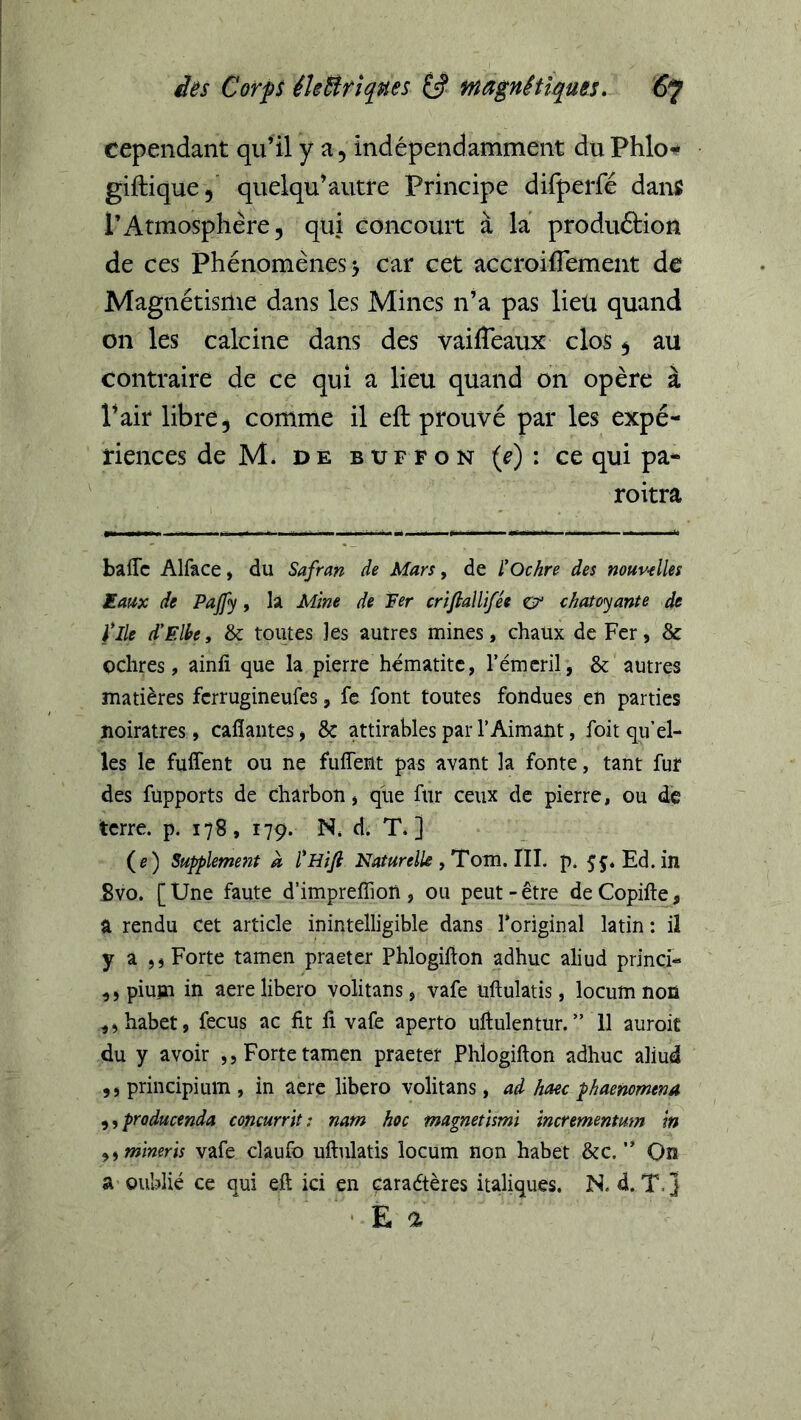 cependant qu’il y a, indépendamment duPhlo^ gifhique,' quelqu’autre Principe difperfé dans l’Atmosphère, qui concourt à la produftion de ces Phénomènes > car cet accroiflement de Magnétisme dans les Mines n’a pas lieu quand on les calcine dans des vaifleaux clos 5 au contraire de ce qui a lieu quand on opère à l’air libre, comme il eft prouvé par les expé- riences de M. DE B trF F o N {e) : ce qui pa- roitra balTc Alface, du Safran de Mars, de ÏOchre des nouv-elles Eaux de Pajfy, la Mine de Fer crifiallifée & chatoyante de file d'Elbe, & toutes les autres mines, chaux de Fer, & oclires, ainfi que la pierre hématite, l’émcril, & autres matières fcrrugineufes, fe font toutes fondues eu parties noirâtres, cafîantes, 8ç âttirables par l’Aimant, foit qu’el- les le fuffent ou ne fuffent pas avant la fonte, tant fur des fupports de charbon, que fur ceux de pierre, ou de terre, p. 178, 179. N. d. T.] (e) Suppleme7it à l*Hifi Naturelle tTom.lll. p. ^féEd. in Svo. [ Une faute d’impreffion , ou peut - ^tre de Copifte, a rendu cet article inintelligible dans l’original latin : il y a Forte tamen praeter Phlogifton adhuc aliud princi- ,, piujai in aere libero volitans, vafe uftulatis, locum non ^,habet, fecus ac fit fi vafe aperto uftulentur. ” 11 auroit du y avoir ,, Forte tamen praeter Phlogifton adhuc aliud ,s principium , in aere libero volitans, ad haec paemmena ,, praducenda coficurrit ; nam hoc magnetismi incrementum in ^^mineris vafe claufo uftulatis locum non habet &c. ” On a-oublié ce qui eft ici en caraétères italiques. N. d. T,] E a