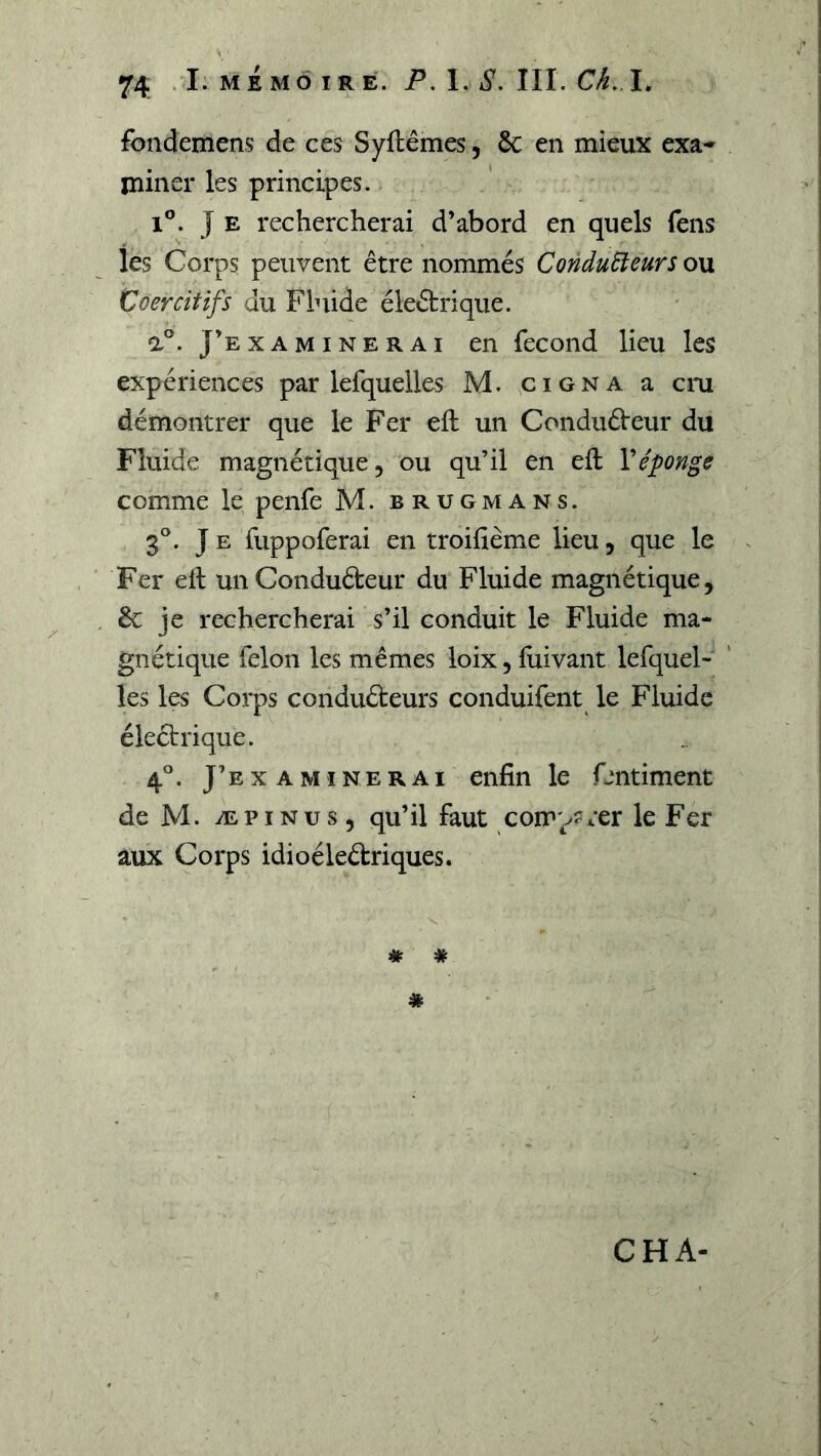 fondemens de ces Syftêmes, 6c en mieux exa-* miner les principes. 1®. J E rechercherai d’abord en quels fens les Corps peuvent être nommés ConduÜeurs ou Coercitifs du Fluide éleêtrique. a®. J’examinerai en fécond lieu les expériences par lefquelles M. çigna a cru démontrer que le Fer eft un Conduêieur du Fluide magnétique, ou qu’il en eft Véponge comme le penfe M. brugmans. 3®. J E fuppoferai en troifième lieu, que le Fer eft unConduéteur du Fluide magnétique, êc je rechercherai s’il conduit le Fluide ma- gnétique félon les mêmes loix, ftiivant lefquel- les les Corps conduêteurs conduifent le Fluide éleÛrique. 4®. J’e X A MIN E R AI enfin le fentiment de M. ÆPiNus, qu’il faut comparer le Fer aux Corps idioéleftriques. # *