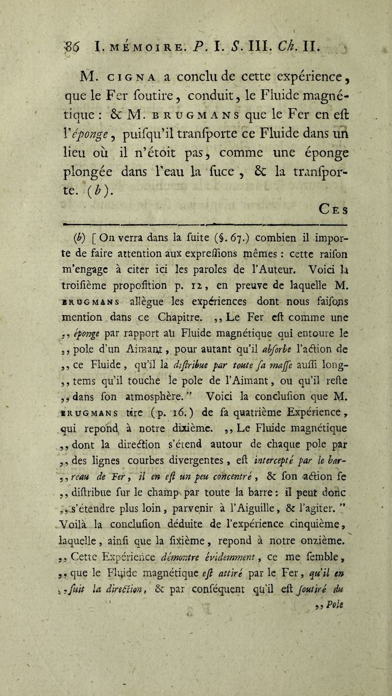 M. CIGNA a conclu de cette expérience, que le Fer foudre, conduit, le Fluide magné- tique : &amp; M. B R U G M A N s quc le Fer en eft Véponge, puifqu’il tranfporte ce Fluide dans un lieu où il n’étoit pas, comme une éponge plongée dans Veau la fuce , &amp; la tranfpor- te. (b). Ce s (h) [ On verra dans la fuite (§.67.) combien il impor- te de faire attention aux expreiTions mêmes : cette raifon m’engage à citer ici les paroles de l’Auteur. Voici la troifîème propolltion p. 12, en preuve de laquelle M. BKüGMANs allègue les expériences dont nous faifous mention dans ce Chapitre. ,, Le Fer cft comme une éfa^ge par rapport ait Fluide magnétique qui entoure le 5, pôle d’un Aimaut, pour autant qu’il alpode l’aélion de 5, ce Fluide, qu’il la diflribue par tonte fa fmjje aiiffi long- 5,tems qu’il touche le pôle de l’Aimant, ou qu’il refte 5,dans fon atmosphère.” Voici la conclulion que M. iRUGMANs tire (p. 16.) de fa quatrième Expérience, qui répond à notre doième. ,, Le Fluide magnétique 5, dont la direélion s’étend autour de chaque pôle par 5, des lignes courbes divergentes, eft intercepté par lehar- ^,reau de Fer f il en efl un peu concentré ^ &amp; fon -aélion fe 5, diftribue fur le champ par toute la barre : il peut donc s’étendre plus loin, parvenir à l’Aiguille, &amp; l’agiter. ” Voilà la conclufion déduite de l’expérience cinquième, laquelle, ainfi que la fiîtième, répond à notre onzième. 5, Cette Expérience démontre évidemment^ ce me femble, 5, que le Fluide magnétique ef attiré par le Fer, epuil en V.fuit la direâîm, &amp; par conféquent qu’il eft Joutiré du ^,PoU