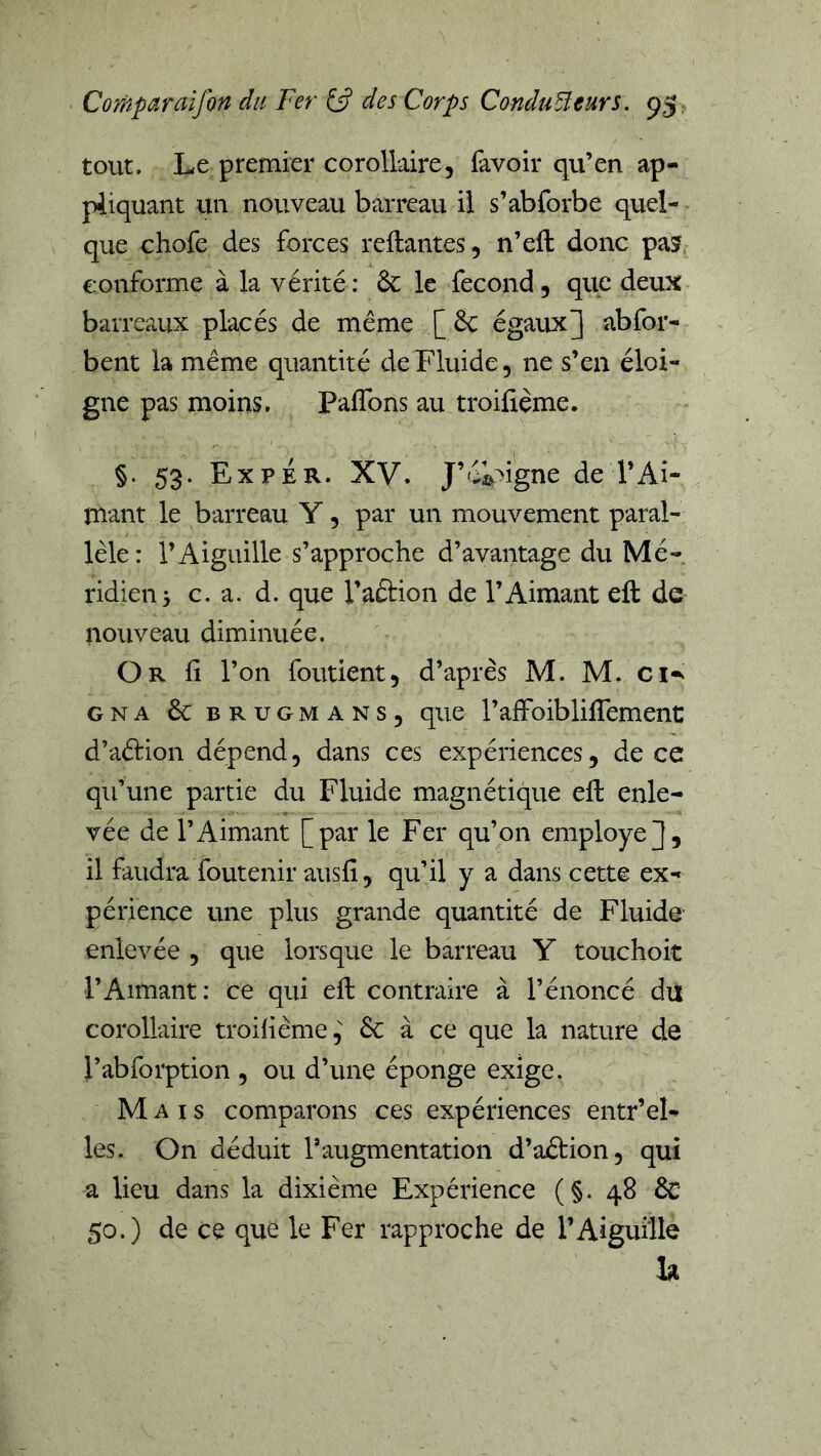 tout. Le premier corollaire, fàvoir qu’en ap- pliquant un nouveau barreau il s’abforbe quel- que chofe des forces reliantes, n’eft donc pa5 conforme à la vérité: le fécond, que deux barreaux placés de meme [&: égaux3 abfor- bent la même quantité de Fluide, ne s’en éloi- gne pas moins. Paffons au troilième. §. 53. Ex P ER. XV. J’éô^igne de l’Ai- mant le barreau Y, par un mouvement paral- lèle : l’Aiguille s’approche d’avantage du Mé- ridien 5 c. a. d. que l’aélion de l’Aimant eft de nouveau diminuée. Or 11 l’on foutient, d’après M. M. ci-^ GNA & BRUGMANS, que l’affolbliffement d’aélion dépend, dans ces expériences, de ce qu’une partie du Fluide magnétique eft enle- vée de l’Aimant [par le Fer qu’on employé35 il faudra foutenir ausfi, qu’il y a dans cette ex- périence une plus grande quantité de Fluide- enlevée , que lorsque le barreau Y touchoit l’Aimant: ce qui eft contraire à l’énoncé du corollaire troihème, 6c à ce que la nature de l’abforption , ou d’une éponge exige. Mais comparons ces expériences entr’el- les. On déduit l’augmentation d’aélion, qui a lieu dans la dixième Expérience (§. 48 & 50.) de ce que le Fer rapproche de l’Aiguille la