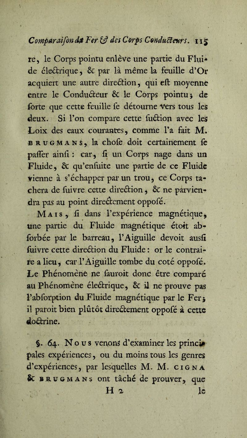 re, le Corps pointu enlève une partie du Flui- de cleètrique, 6c par là même la feuille d*Or acquiert une autre direêtion, qui eft moyenne entre le Conduâ:eur 6c le Corps pointu 5 de forte que cette feuille fe détourne vers tous les deux. Si l’on compare cette fuétion avec les Loix des eaux courantes j comme l’a fait M. BRUGMANs, la chofe doit certainement fe pafler ainfî : car, fi un Corps nage dans un Fluide, 6c qu’enfuite une paitie de ce Fluide vienne à s’échapper par un trou, ce Corps ta- chera de fuivre cette direélion, 6c ne parvien- dra pas au point direâcment oppofé. Mais, lî dans l’expérience magnétique,, une partie du Fluide magnétique étott ab- forbée par le barreau, l’Aiguille devoit ausfi fuivre cette direélion du Fluide : or le contrai- re a lieu, car l’Aiguille tombe du coté oppofé. Le phénomène ne fauroit donc être comparé au phénomène éleétrique, 6c il ne prouve pas l’abforption du Fluide magnétique par le Fer j il paroit bien plûtôt direâement oppofé à cette doébrine. §. 64. Nous venons d’examiner les princii pales expériences, ou du moins tous les genres d’expériences, par lesquelles M. M. Cigna &amp; BitUGMANs ont tâché de prouver, que Ha le