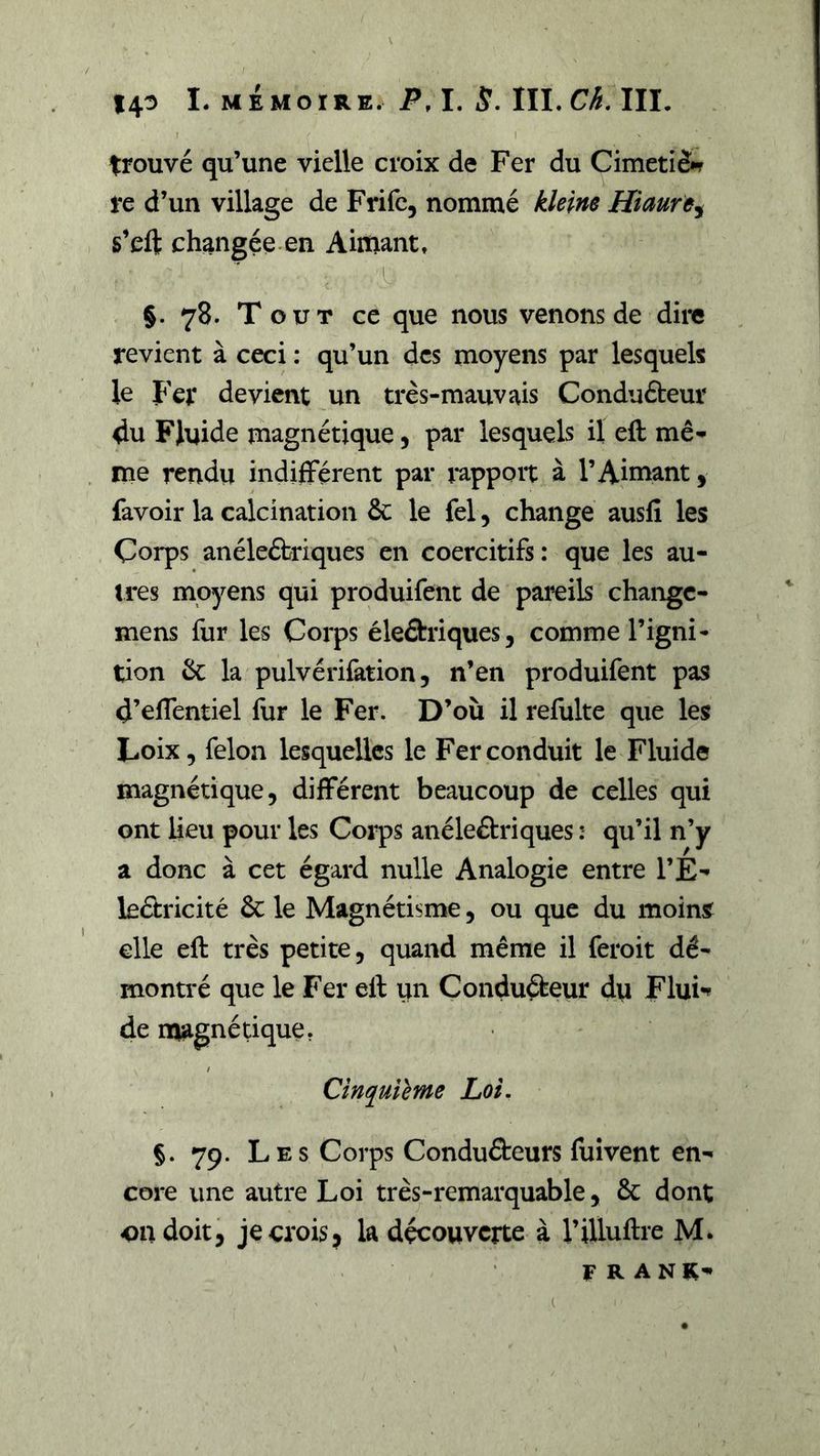 trouvé qu’une vielle croix de Fer du Cimeti&amp;r re d’un village de Frifc, nommé kîeine Hiaure^ s’eft changée, en Aittiantt L §. 78. Tout ce que nous venons de dire revient à ceci : qu’un des moyens par lesquels le Fer devient un très-mauvais Conduébeur du Fluide magnétique, par lesquels il eft mê- me rendu indifférent par rapport à l’Ainiant, favoir la calcination ôc le fel, change ausfî les Corps anéleéfcriques en coercitifs: que les au- tres moyens qui produifenc de pareils changc- mens fur les Coi*ps éledriques, comme l’igni- tion &amp; la pulvérifation 5 n’en produifent pas d’effentiel for le Fer. D’où il refulte que les Loix, félon lesquelles le Fer conduit le Fluide magnétique, différent beaucoup de celles qui ont lieu pour les Corps anéleâriques : qu’il n’y a donc à cet égard nulle Analogie entre l’É- leétricité 6c le Magnétisme, ou que du moins elle eft très petite, quand même il feroit dé- montré que le Fer eft un Conduébeur du Flui** de magnétique. Cinquième Loi. §. 79. Les Corps Conduéteurs foi vent en- core une autre Loi très-remarquable, 6c dont on doit, je crois, la découverte à l’illuftie M. FRANK-