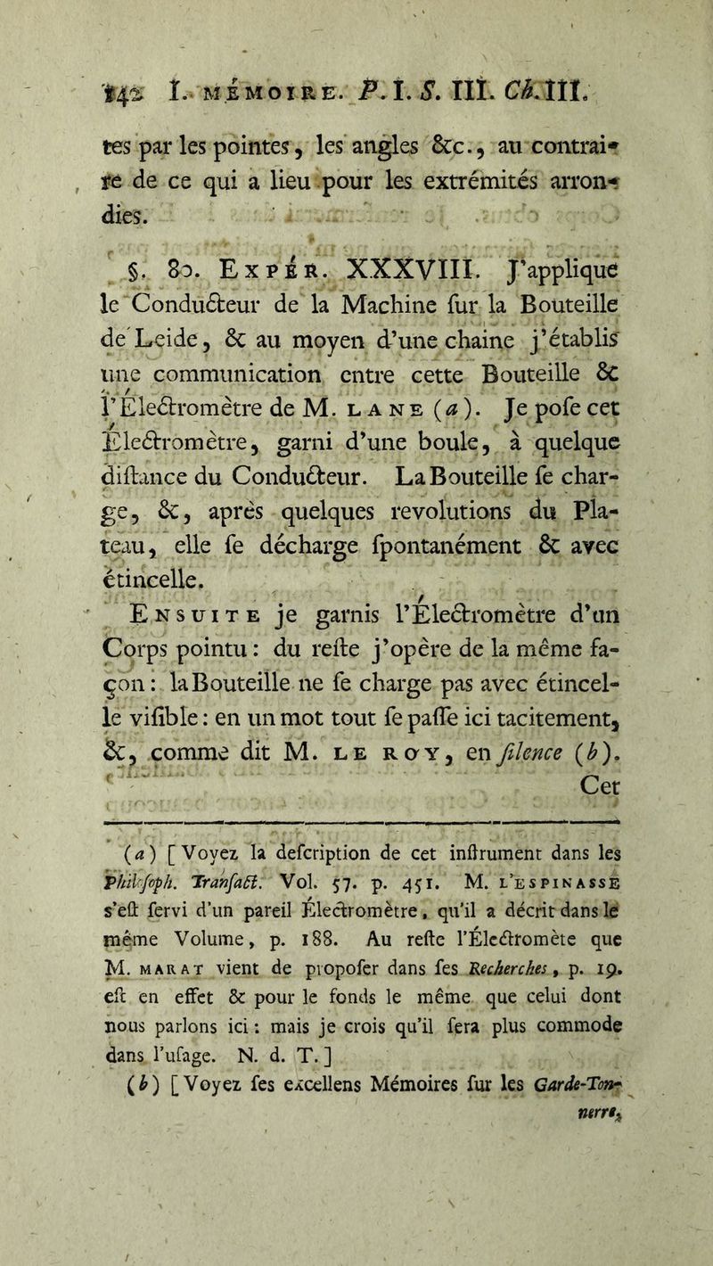 tes par les pointes 5 lésantes ôcc., au contrai* , re de ce qui a lieu pour les extrémités arron* dies. §. Bd. ExpÉr. XXXVIII. J’applique le Conduéteur de la Machine fur la Bouteille deXeide, ôc au moyen d’une chaine j’établis une communication entre cette Bouteille 6c rEleétromètre deM. lane(^). Je pofecet Eleélromètre, garni d’une boule, à quelque diftance du Conduéleur. La Bouteille fe char- ge, 6c, après quelques révolutions du Pla- teau, elle fe décharge fpontanément &amp; avec étincelle. Ensuite je garnis l’Electromètre d’un Corps pointu : du refte j’opère de la meme fa- çon : la Bouteille ne fe charge pas avec étincel- le vifible : en un mot tout fe palTe ici tacitement, &amp;, comme dit M. le roy, enfilence (^). ' Cet [Voyez la defeription de cet indrument dans les Vhïl'jo^h. Jranfaâî. Vol. 57. p. 451. M. l’es pi nasse s’eû fervi d’un pareil Eleclromètre, qu’il a décrit dans le même Volume, p. 188. Au refte l’Élcélromète que M. MARAT vient de pvopofer dans fes RecAercAes, p. 19. eft en effet &amp; pour le fonds le même que celui dont nous parlons ici ; mais je crois qu’il fera plus commode dans i’ufage. N. d. T. ] (^) [Voyez fes eÂcellens Mémoires fur les ntrrt^