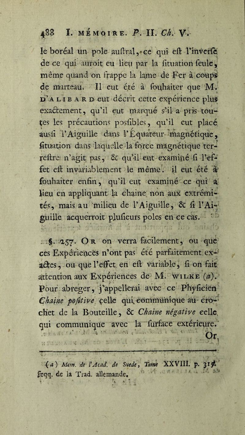t le boréal un pôle auflral^-ee qui eft rinverfc de ce qui aiiroit eu lieu par la fituation feule, même quand on frappe la lame de Fer à coups d’a l I b a r d eut décrit cette expérience plus exaétement, qudl eut marqué s'il a pris tou-^ tes les précautions posfibies, qu’il eut placé ausiî i’Aiguille dans l’Équateur 'magnétique, fituation dans laquelle la force magnétique ter- feflre n’agit pas, ôc qu’ü eut examiné fi l’ef- fet efi: invariablement le même: il eut été à fouhaiter enfin, qu’il eut examiné ce qui a lieu en appliquant la chaine non aux extrémi- tés, mais au 'milieu de l’Aiguille, 6c fi l’Ai- guille acquerroit plufieurs pôles en ce cas. ■ ■ ■ > . ' : ' » ’ - §• •'3^57* Or on verra facilement, ou que ces Expérieiicês n’ont pas été parfaitement ex- aéles, ou que l’effet, en eft variable, fi on fait attention aux Expériences de M. wilke (a). Pour abréger, j’appellerai avec ce Phyficien Chaîne celle qui communique au -cro-^‘ cKet de la Bouteille, 6c Chaine négative celle, qui communique avec la furface extérieure* -(<î) Mém. de l^Acad. de Snede j Tome XXVIII. p. feqq. de ia Trad. allemande, t . ' ' ' *