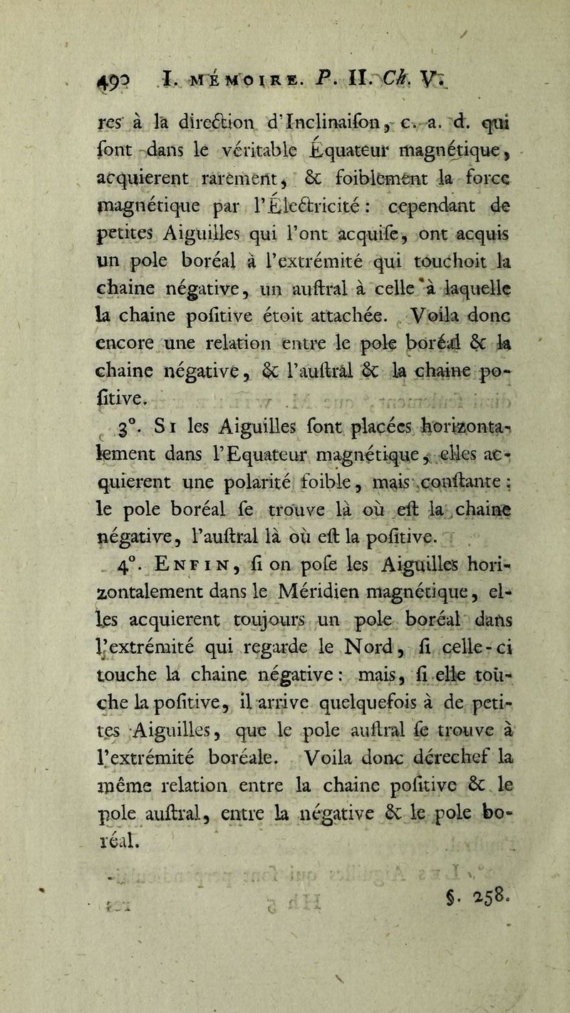 res à la direftion d’Inclinaifon, €. a. d. cjaii font dans le véritable Equateur magnétique, acquièrent rarement^ ôc foibkment la force magnétique par l’Eleftricité : cependant de petites Aiguilles qui l’ont acquife, ont acquis un pôle boréal à l’extrémité qui touchoit la chaine négative, un auftral à celle*à laquelle la chaine politive étoit attachée. Voila donc encore une relation entrc le pok boréd 6c k chaine négative, 6c l’auftral 6c la chaine po- Ctive. 3°. S1 les Aiguilles font placées horizonta-, kment dans l’Equateur magnétique elles ac- quièrent une polarité foible, mais xonilante ; le pôle boréal fe trouve là où eft la chaine négative, l’auftral là où eft la pofîtive. 4°. Enfin, fi on pofe les Aiguilles hori- zontalement dans le Méridien magnétique, el- les acquièrent toujours un pok boréal dans Ikxtrémité qui regarde le Nord, fi celle-ci touche la chaine négative: mais, fi elle tou- che la pofitive, il arrive quelquefois à de peti- tes 'Aiguilles, que k pok auilral fe trouve à l’extrémité boréale. Voila donc derechef la même relation entre la chaine pofitive 6c le pok auftral, entre la négative 6c k pok bo- réal. §. asS.