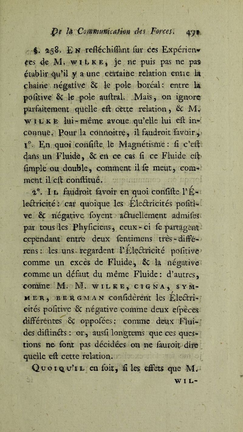 Çe U CommunkaHm des Fones. 49? j. '158i En refléchiflant fur ccs Expérien^r ftrcs de M. wi t K E, je ne puis pas ne pas établir qu'il y a une céitaine relation entre la cbaine négative &amp; Je pôle boréal: entre la polîtive &amp; le pôle auftral. Mais, on ignore parfaitement quelle eft cette relation, &amp; M, w I L K fe lui-ménaç avoue qu’elle lui eft in*^ çonnne. Pour la colinoitre, il faudroit favoir , - En quoi confifte le Magnétisme : fi o’eft. dans un Fluide, ôç en ce cas fi ce Fluide el^' fimple ou double, corsiinent ilfe meut, com^ ment il eft Gonftitué, a°. I L, faudrait favoir en quoi confifte l’É- lêélricité: car quoique les Eleétricités pofîti^. ve êc négative foyent aâueliement admifes: par tous des Phyficiens, ceux - ci fe partâgei^t cependant entre deux fentimens très-diffé- rens: les uns. regardent l’Electricité pofitivé’ comme un excès de Fluide, &amp; la négative comme un défaut du même Fluide: d’autres, comme M. M. w i l k e , c i q n a , s y m- MER, B E H tî M A N coiifidèrent les Éleétri' cités pofitive 6c négative comme deux efpèces différentes 6ç oppofées; comme deux Flui-' des diftinéts : or, ausfi longtems que ces ques* tions ne* font pas décidées on ne fauroit dire quelle eft cette relation. Qüoxq,u’il en foit, files effeu que M.