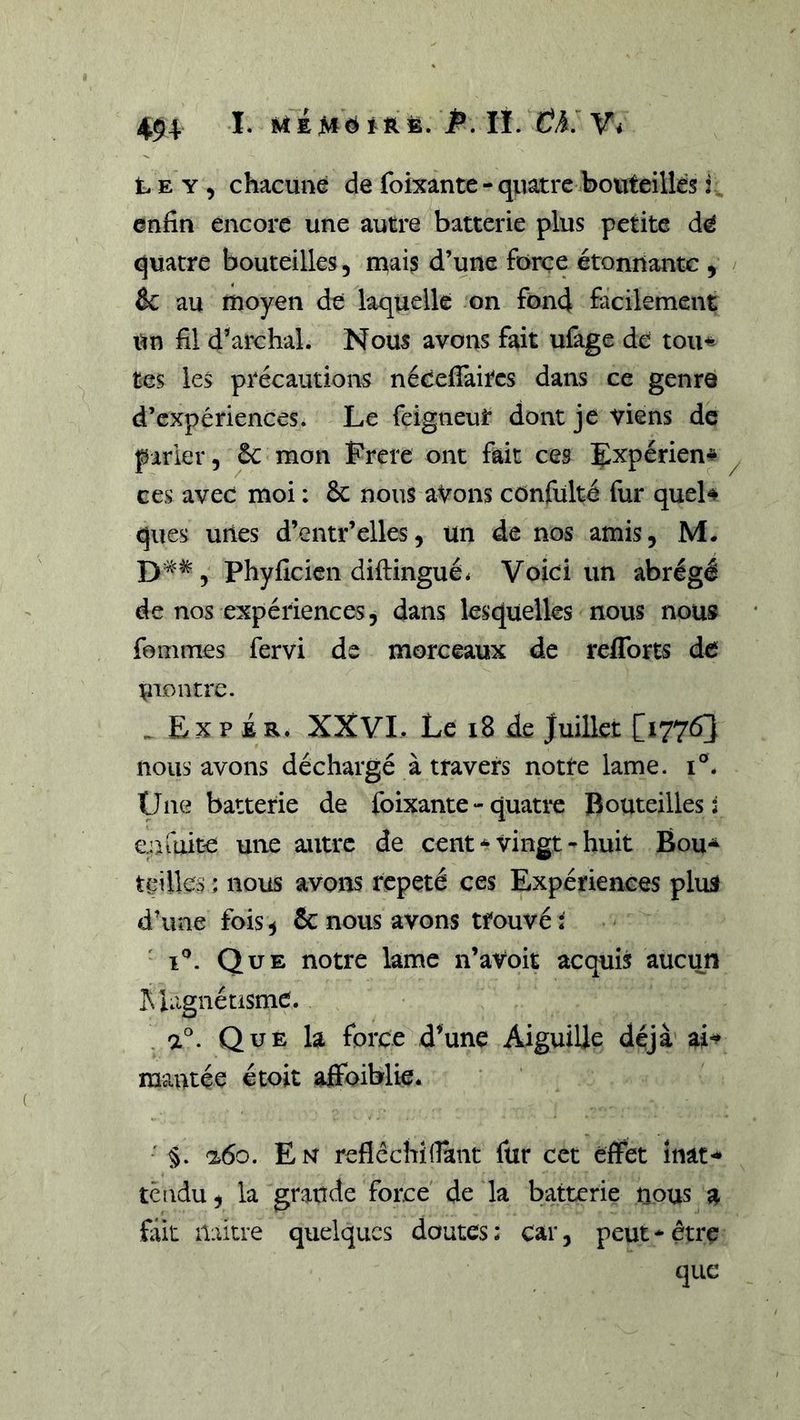 L E Y, chacune de foixante - quatre bouteilles i. enfin encore une autre batterie plus petite quatre bouteilles, mais d’une force étonnante , êc au moyen de laquelle on fond facilement Un fil d’'archal. Nous avons fait ufage de tou^ tes les précautions néeefiaites dans ce genre d’expériences* Le feigneuî* dont je viens de parler, 6c mon Frere ont fait ces Expérien* ces avec moi : 6c nous aVons cônfülté fur quel# ques unes d’entr’elles, un de nos amis, M. £) a<#, phyficicn diftingué* Voici un abrégé de nos expériences, dans lesquelles nous nous fommes fervi de morceaux de refforts de montre. Ex P i R* XXVI. Le i8 de Juillet [17763 nous avons déchargé à travers notre lame, i®* Une batterie de foixante - quati^e Bouteilles: e n fuite une autre de cent * vingt - huit Bou^ teilles ; nous avons répété ces Expériences plus d’une fois5 6c nous avons trouvée I®. Que notre lame n’avoit acquis meun ]!\ lagnétismC. a®. Que la force d’une Aiguille déjà ai-^ mantée étoit affoiblie* ■ §. a6o. En reflêchidant fur cct effet inat^ tendu, la grande force de la batterie nous a fait iliütre quelques doutes ; car, peut - être