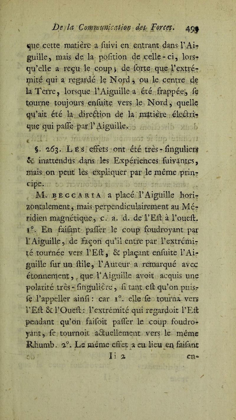 ^ue cette matière a fiiivi en entrant dans l’Ai- guille 5 mais de la pofition de celle - ci, lors-^ qu’elle a reçu le coup 3 de forte que l’extré- mité qui a regardé le Nord, ou le centre de la Terre, lorsque l’Aiguille a été frappée, fe tourne toujours enfuite vers le Nord, quelle qu’ait été la. direélion de la matière éleétri^ que qui pafle par l’Aiguille. K §. adg. Les effets ont été très-fînguliers ^ inattendüs d'4ns les Expériences fuivantes, mais on peut les expliquer par le même prin- cipe. M. BÈccARîA a placé l’Aiguille horir zontalement, mais perpendiculairement au Mé- ridien magnétique, c. a. d. de l’Efl à l’oueft. ï°. En faifànt paffer le coup foudroyant par l’Aiguille, de façon qu’il entre par l’extrémi- té tournée vers l’Eft , êc plaçant enfuite l’Ai- guille fur un ftile, l’Auteur a remarqué avec étonnernent, que l’Aiguille avoit acquis une polarité très - fingulière, fi tant efl qu’on puis? fç l’appeiler ainfi : car ï°. elle fe tourna vers l’Efl 6c l’Ouefl : l’extrémité qui regardoit l’Eil pendant qu’on faifoit paffer le coup foudro-? yant, fe tournoit aéluellement vers le même Rhumb. Le même effet a eu lieu en faifant