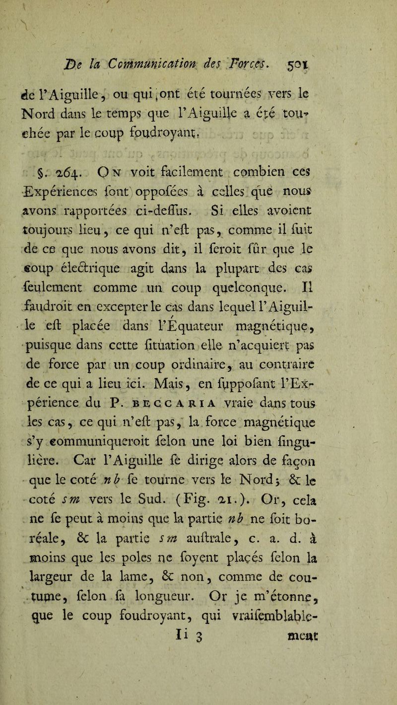 de l’Aiguille, ou qui^oiit été tournées vers le Nord dans le temps que l’Aiguille a été tou’ chée par le coup foudroyant, §. a64. On voit facilement combien ces ‘Expériences font oppofées à celles que nous avons rapportées ci-defTus. Si elles avoicnt toujours lieu, ce qui iveft pas, comme il fuit de ce que nous avons dit, il feroit fûr que le €oup électrique agit dans la plupart des cas feulement comme un coup quelconque. Il .faiidroit en excepter le cas dans lequel l’Aiguil- le eft placée dans l’Equateur magnétique, 'puisque dans cette fitùation elle n’acquiert pas de force par un coup ordinaire, au contraire de ce qui a lieu ici. Mais, en fuppofant l’EX'- périence du P. b e c c a ti i a vraie dans tous les cas, ce qui n’efl: pas, la force magnétique s’y eommuniqueroit félon une loi bien fingu- lière. Car l’Aiguille fé dirige alors de façon que le coté nb {q tourne vers le Nordj &amp; le coté sm vers le Sud. (Fig. ai.). Or, cela ne fe peut à moins que la partie nb ne foit bo- réale, ôc la partie srn auftrale, c. a. d. à moins que les pôles ne foyent plaçés félon la largeur de la lame, Ôc non, comme de cou- • tupie, félon fa longueur. Or je m’étonne, que le coup foudroyant, qui vraifemblable-