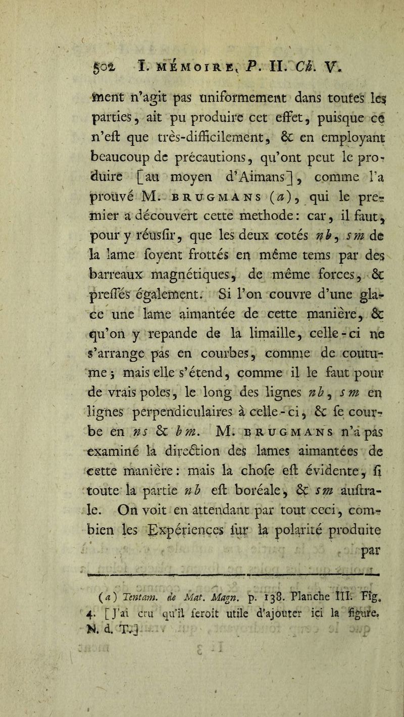 ( 502, I. MÉMOIRE, P, II. Ch, V. îment n’agit pas üniformement dans toutes lesf parties, ait pu produire cet efFet, puisque ce n’eft que très-difficilement, 6c en employant beaucoup de précautions, qu’ont peut le pro- duire [au moyen d’Aimans], comme l’a prouvé M. BRUGMANS (æ), qui le pre^ mier a découvert cette méthode : car, il faut, pour y réusfir, que les deux cotés sm la lame foyent frottés en même tems par des barreaux magnétiques, de même forces, &amp; preffiés également. Si l’on couvre d’une gla?* ce une lame airnantée de cette manière, &amp; qu’on y repande de la limaille, celle-ci ne s’arrange pas en courbes, comme de coutu- me 5 mais elle s’étend, comme il le faut pour de vrais pôles, le long des lignes nh ^ sm en lignes perpendiculaires à celle - ci, 6c fe cour- be en ns 6c bm, M. b R ug ma ns n’â pas examiné la direécion des lames aimantées de cette manière : mais la chofe efl évidente, fi toute la partie nh eft boréale, ^ sm auftra- le. On voit en attendant par tout ceci, corn» bien les I^xpériences fur la polarité produite par (æ) Tentam. de Mat. Magn. p. 138. Planche ÎII. Fîg, 4. [J’ai cru qu’il feroit utile d’ajouter ici la figure. N. d. T.]