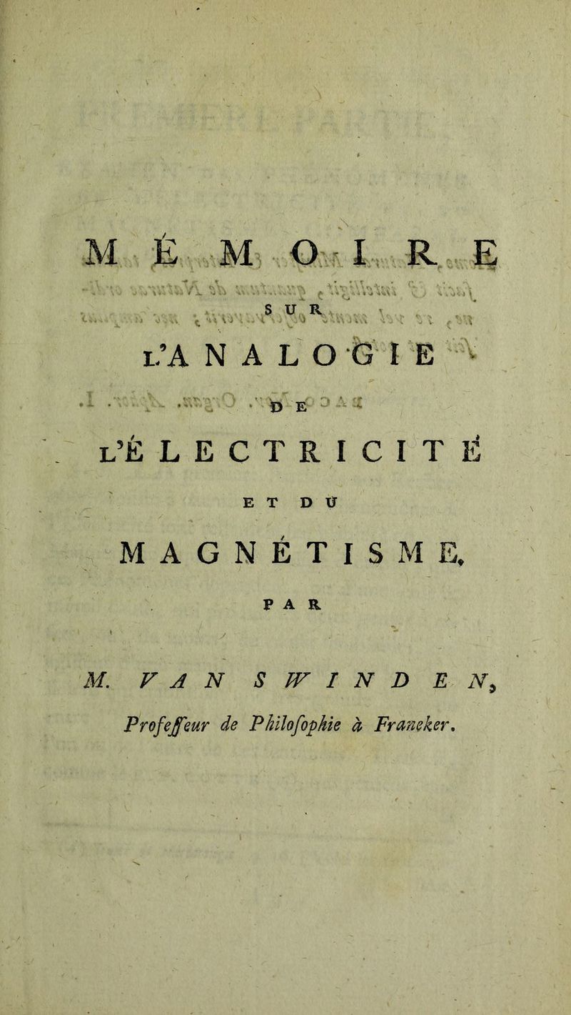 J f s* : S U„R . , V ,. , . . . i.’A N A L O G I E ,'• 0 E ^ ■' L’électricité E T D xr MAGNÉTISME. PAR M. VAN S TV I N D E Profejeur de Philofophie à Franeker,