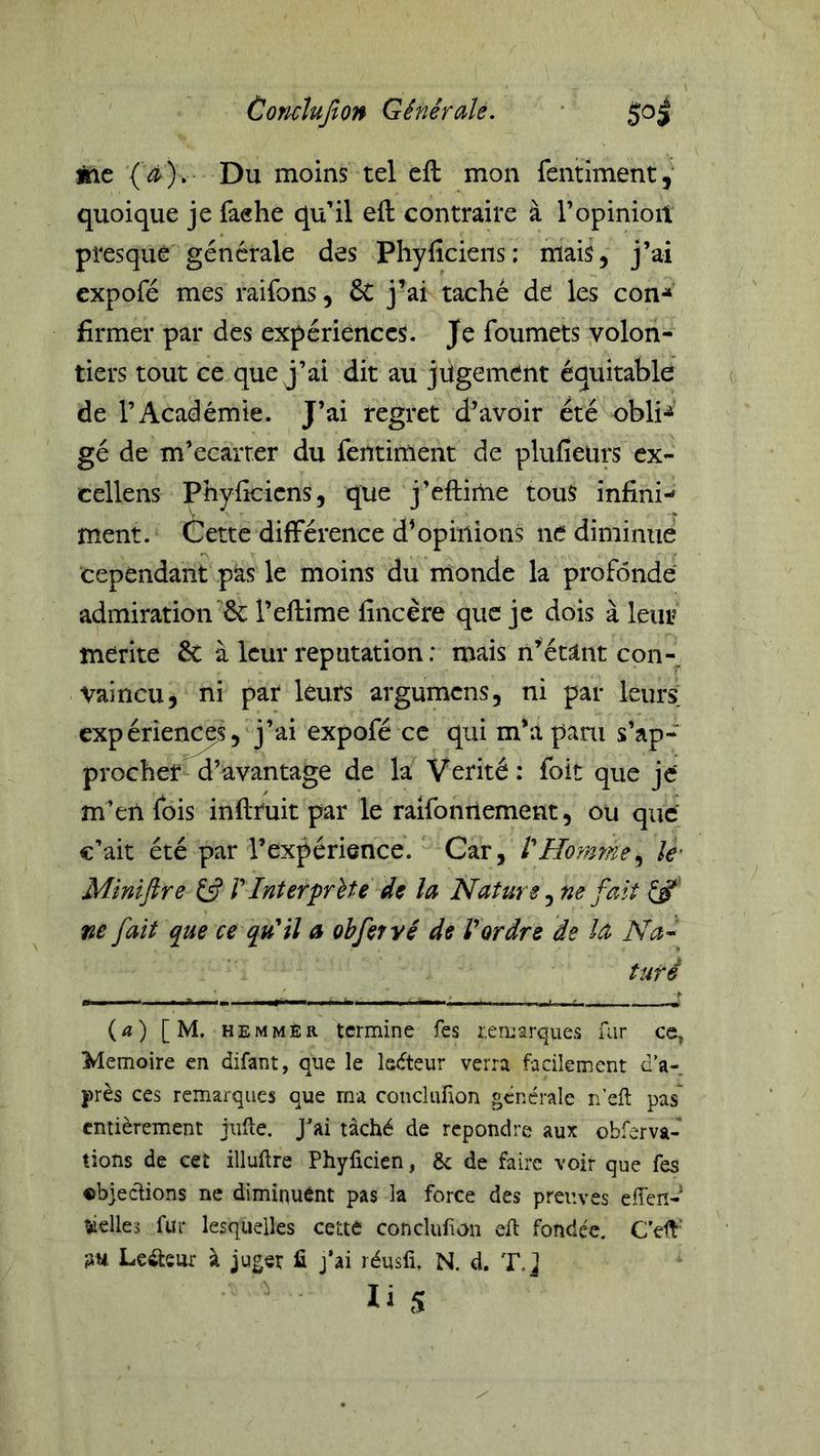 Corichfton Gêîiérale. Aie (^).- Du moins tel eft mon fentiment, quoique je faehe qu’il eft contraire à T opinion presque générale des Phyficiens: mais, j’ai cxpofé mes raifons, & j’ai taché de les con-» firmer par des expériences. Je foumets volon- tiers tout ce que j’ai dit au jugement équitable de l’Académie. J’ai regret d’avoir été obli-^’ gé de m’ecarrer du fentiment de plufieurs cx- cellens Phyficiens, que j’eftiiUe tous infini- ment. Cette différence d’opinions ne diminue cependant pas le moins du monde la profonde admirationl’eflime fincère que je dois à leur mérite êc à leur réputation : mais n’écatnt con-^ vaincu, ni par léurs argumens, ni par leurs expérien^s, j’ai expofé ce qui m*a pani s’ap- procher d’avantage de la Vérité: foit que je m’eii fois inftruit par le raifonnement, ou que c’ait été par l’expérience. Car, l'Ho?nme^ k' Minijire £5? V Inter'prît e de la Nature ^ ne fait ne fait que ce qu'il a obferyé de l'ordre de la Na^ turé {a) [M. hemmEr termine fes remarques far ce, Mémoire en difant, que le ledteur verra facilement d'a- près ces remarques que ma conclufion générale n’eft pas entièrement jiiHe. J*ai tâché de repondre aux obrerva- lions de cet illuftre Phyficien, & de faire voir que fes cbjeefions ne diminuênt pas la force des preuves effen- ^elles fur lesquelles cette conclufon eft fondée. C’eft' fju Lcâ;sm à juger fi j*ai réusfi, N. d. T.j li s
