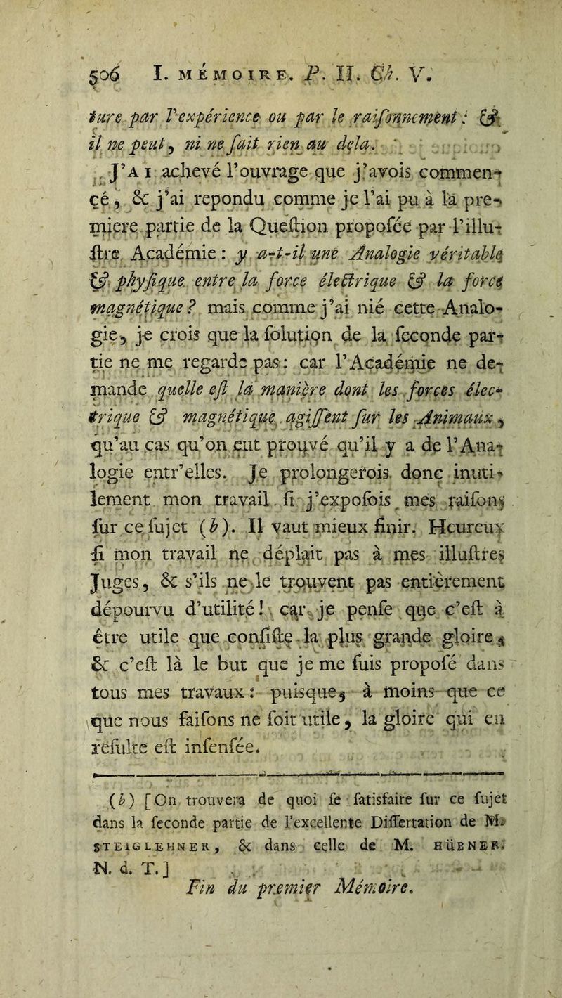 iure par Vexpérknct ou par le raifonmmènt : il ne peut ^ ni ne fait rien^au delà. . J’a I achevé l’ouvrage que j’avois commen-^ çé 5 6c j’ai répondu comme je l’ai pu à la pren mjçre partie de la Quehion propofée par l’illur Itr® Açadéjuie : y art^il une Analogie véritahlq y. phyfique. entre la force électrique iÿ la force magnétique? mais comme j’ai nié cette Analo- gie 5 je crois que la folutiqn de la fécondé parT tie ne me regarde pas; car l’Académie ne de- mande quelle efl la maniéré dont les forces élec^ trique 13 mag7i.étique,.agiffent fur les Animaux ^ qu’au cas qu’on eut proqvé qu’il y a dp l’Ana*» logie entr’elles. Je prolongetois. donc inuti-» lement mon travail.fi j’pxpolbis mes raifonÿ fur ce.fujet (^). Il vaut mieux finir. Heureux fi rnon travail ne déplaît pas à mes illuftre^' Juges, &amp; s’ils ne le trQuvent pas entièrement dépourvu d’utilité ! . ca^r je penfe qqe c’eft a être utile que confifie la plus grande gloire^ 6c c’eft là le but que je me fuis propofé dans tous mes travaux; puisque $ à moins que ce que nous faifons ne foit utile, la gloire qui en refulte efi: infenfée. (^) [On troiiveia de quoi fe fatisfaire fur ce fujet dans la fécondé partie de l’excellente Differtation de M* STEiCLEKNER, èc dâns Celle de M. hüener. d. T. ] Fin du premier Mémoire,
