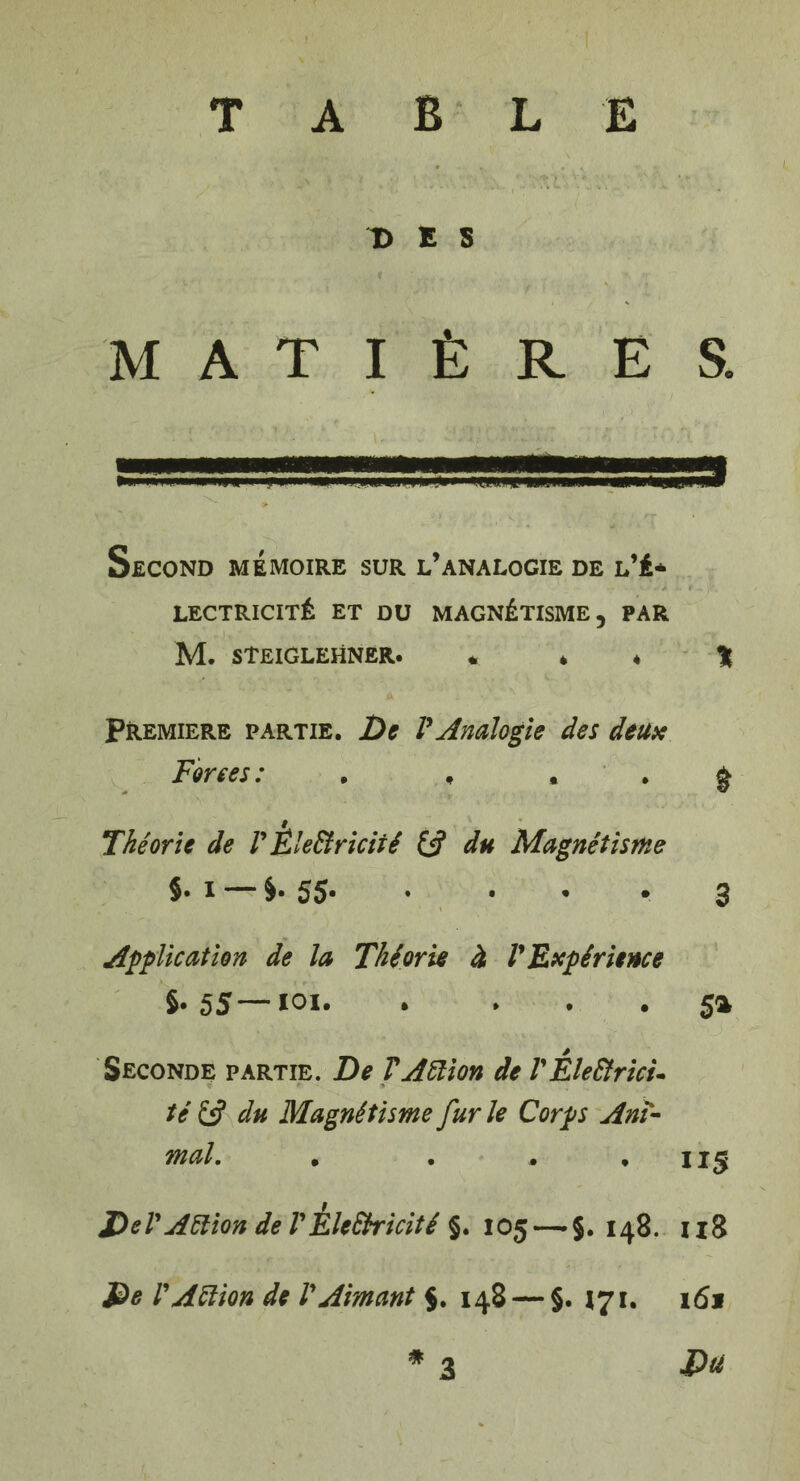 > I '4 “ ' w '• ' yij, t ;'fc * *• T> E S MATIÈRES. Second mémoire sur l’analogie de l’é¬ lectricité ET DU MAGNÉTISME, PAR M. STEIGLEHNER. 4. 4 « % Premiers partie. De VAnalogie des deux Forces: . , • . g Théorie de V Électricité & du Magnétisme §. i §. 55* • • • • 3 Application de la Théorie à V Expérience S- 5S~ loi.5a Seconde partie. De T Action de VÉlectrici¬ té £5? du Magnétisme fur le Corps Ani¬ mal. • . . *115 Dd' Aélion de VÉleSbicité §. 105 — $. 148. 118 De l'Action de l'Aimant 5. 148 — §. 171. 161 * Du 3