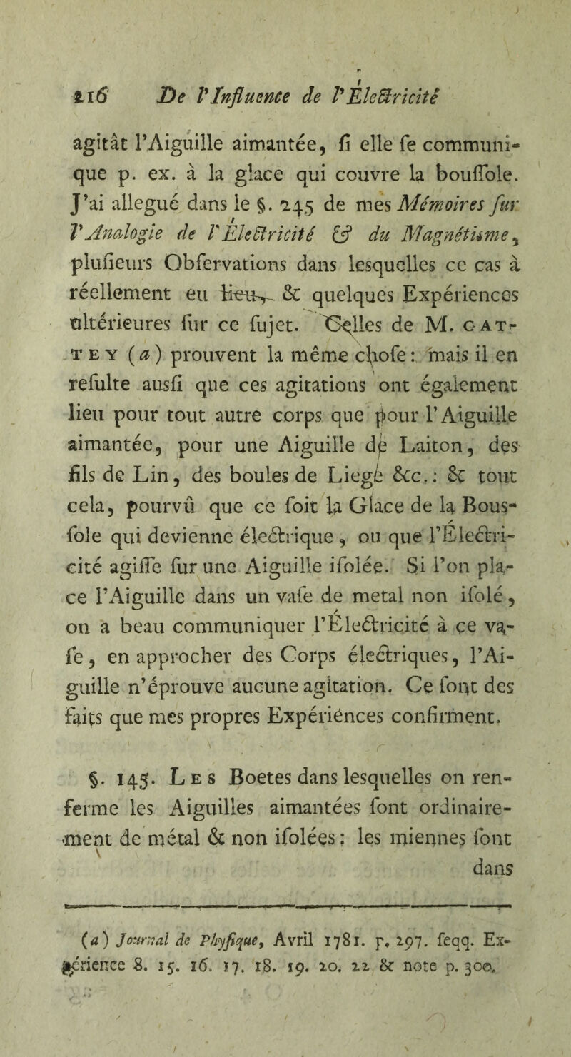 H6 De VInfluence de lyEleftricitê agitât l’Aiguille aimantée, fi elle fe communi¬ que p. ex. à la glace qui couvre la boufiole. J’ai allégué dans le §. 245 de mes Mémoires fur T Analogie de V EleSlricité £5? du Magnêtume, plufieurs Obfervations dans lesquelles ce cas à réellement eu 6c quelques Expériences ultérieures fur ce fujet. Gqlles de M. gat- te y (a) prouvent la même cfiofe: mais il en refulte ausfi que ces agitations ont également lieu pour tout autre corps que pour l’Aiguille aimantée, pour une Aiguille dp Laiton, des fils de Lin, des boules de Liegé £cc.: ôe tout cela, pourvû que ce foit la Glace de la Bous- foie qui devienne électrique , ou que l’Eleétri- eité agiffe fur une Aiguille ifolée. Si l’on pla¬ ce l’Aiguille dans un vafe de métal non ifolé, on a beau communiquer l’Eleétricité à ce va¬ fe , en approcher des Corps électriques, l’Ai¬ guille n’éprouve aucune agitation. Ce font des faits que mes propres Expériences confirment. §. 145. Les Boetes dans lesquelles on ren¬ ferme les Aiguilles aimantées font ordinaire¬ ment de métal & non ifolées ; les miennes font dans (a) Journal de Phyfique, Avril 1781. p, 297. feqq. Ex¬ périence 8. 15. i(5. 17. 18. 19. 20. 22 & note p. 300.