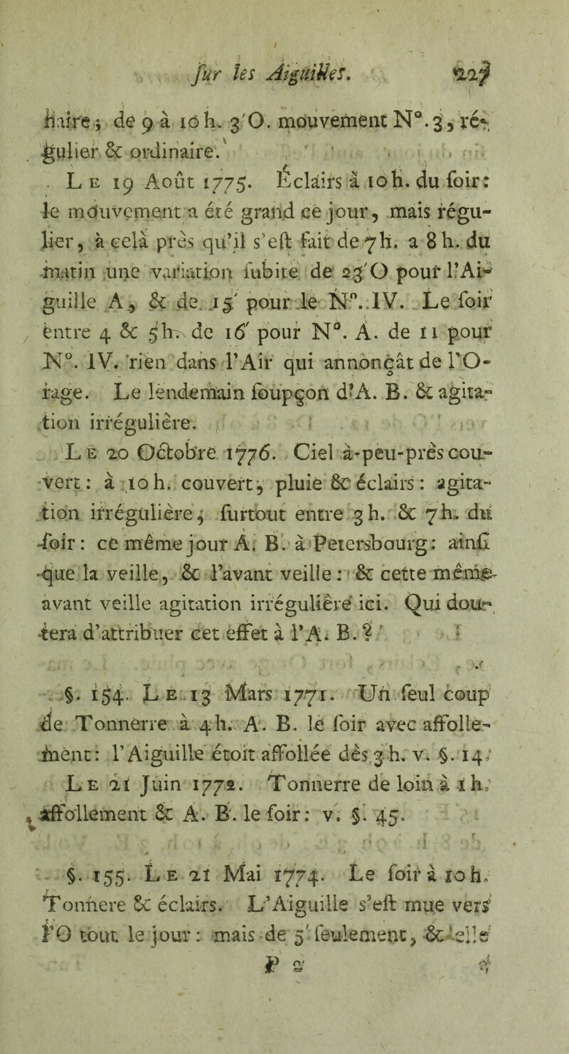 fur les Àîguitiei. KLïj il aire * de 9 à 16 k 3 O. mouvement N°. 3, ré*, gulier 6c ordinaire.' Le 19 Août 1775* Eclairs à 10 h. du foir: le mouvement a été grand ce jour, mais régu¬ lier, à cela prés qifii s'eft fait de7h. a 8 h. du matin une variation fubite de 23 O pouf PAi* guiiie A., 6t de..1 5 pour le N°. IV. Le foir ëntre 4 êc glmde 16' pour N°. À. de 11 pour N°. IV. rien dans P Air qui annonçât de l'O¬ rage. Le lendemain foupçon d’À. B. 6cagita~ tion irrégulière. , Le ao Octobre 1776. Ciel à-peu-près cou¬ vert : à ;îqh. couvert, pluie ÔC éclairs : agita¬ tion irrégulière ^ furtout entre 3 h. & 7 b, diï Loir: ce même jour A. B. à Petersbourg: atnG •que la veille, 6c Pavant veille : 6c cette mêm^ avant veille agitation irrégulière ici. Qui dou~ -tera d'attribuer cet effet à PA. B. ? * §. 1^4. Le 13 Mars 17.71. Un feul coup de Tonnerre à 4h. A. B. le foir avec affolle- inënt: P Aiguille étoit affollée dès 3 h. v. §.14 Le ai Juin 1772. Tonnerre de loin à ih, , affollemerit 6c A. B. le foir: v, §. 45. §. 155. Le aï Mai 1774. Le foir à 10 h» Tonnere 6c éclairs. L’Aiguille s’eft mue vers’ F G tout le jour: mais de 5'feulement, 6cLeile