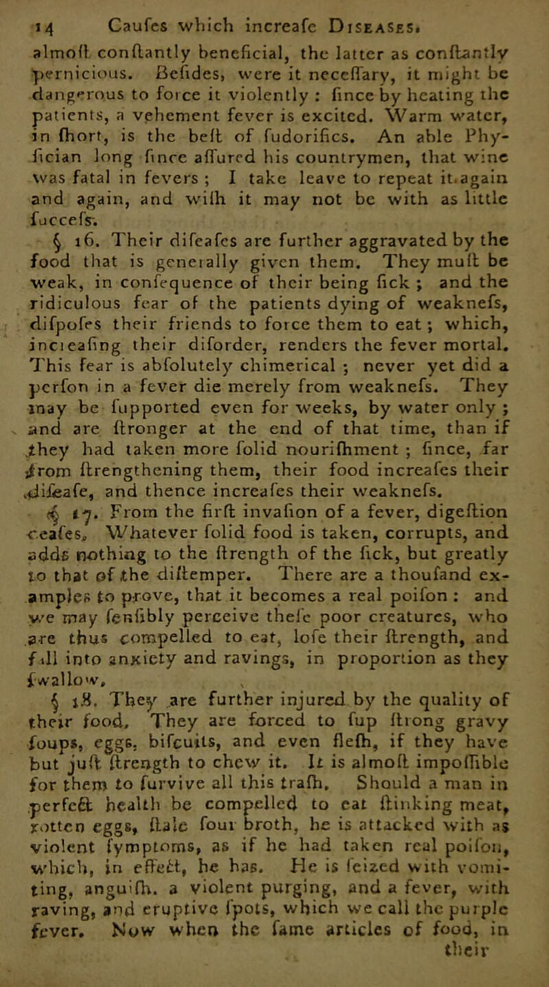 almoft conflantly beneficial, the latter as conftantlv pernicious. Befides, were it neccftary, it might be dangerous to force it violently : fincc by heating the patients, a vehement fever is excited. Warm water, in fhort, is the belt of fudorifics. An able Phy- fician long fincc afl'ured his countrymen, that wine was fatal in fevers ; I take leave to repeat it.again and again, and wilh it may not be with as little fuccefsi § x6. Their difeafes arc further aggravated by the food that is geneially given them. They mull be weak, in confequence of their being fick ; and the ridiculous fear of the patients dying of weaknefs, difpofes their friends to force them to eat ; which, incieafing their diforder, renders the fever mortal. This fear is abfolutely chimerical ; never yet did a perfon in a fever die merely from weaknefs. They may be fupported even for weeks, by water only ; and are ftronger at the end of that time, than if .they had taken more folid nourifhment ; fince, far jfrom ftrengthening them, their food increafcs their .difieafe, and thence increafes their weaknefs. t'j. From the fiifl invafion of a fever, digeftion ceafes. Whatever folid food is taken, corrupts, and adds nothing to the ftrength of the fick, but greatly to that of the diftemper. There are a thoufand ex- amples to prove, that it becomes a real poifon : and v/e may fenijbly perceive thelc poor creatures, who are thus compelled to eat, lofe their ftrength, and fall into anxiety and ravings, in proportion as they f wallow, j 1.8. They are further injured by the quality of their food. They are forced to fup ftrong gravy foups, egg6. bifeuits, and even flefh, if they have but juft ftrength to chew it. It is almoft impolfible for them to furvive all this trafh. Should a man in .perfect health be compelled to eat {linking meat, rotten eggs, ftale four broth, he is attacked with as violent fymptoms, as if he had taken real poifon, which, in effett, he has. He is feized with vomi- ting, anguifh. a violent purging, and a fever, with raving, and eruptive {pots, which we call the purple fever. Now when the fame articles of food, in their