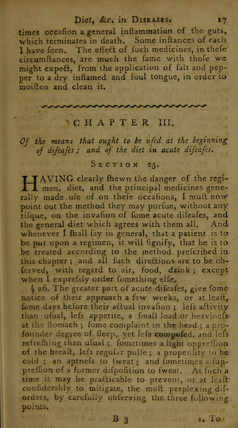 times occafion a general inflammation of the guts, which terminates in death. Some inflances of each. I have feen. The effc£t of fuch medicines, in thefe circumdances, are much the lame with thole we might expeft, from the application of fait and pep- per to a dry inflamed and foul tongue, in order to moiflen and clean it. CHAPTER III, Of the means that ought to be ufed at the beginning of difeafes; and of the diet in acute difeafes. Section 25. AVING clearly Ihewn the danger of the regi- jn men, diet, and the principal medicines gene- rally made ufe of on thefe occahons, I mult now point out the method they may purfue, without any rifque, on the invafion of fome acute difeafes, and. the general diet which agrees with them all. And whenever I fhall fay in general, that a patient is to be put upon a regimen, it will fignify, that he is to be treated according to the method preferibed in this chapter ; and all fuch directions are to be ob- Cerved, with regard to air, food, dxink ; except when I exprefsly order fomething elfe. § 26. The greater part of acute difeafes, give fome notice of their approach a few weeks, or at leaft, feme days before their attual invafion ; lefs activity than ufual, lefs appetite, a fmall load or hcavi.nefs at the Itomach ; fome complaint in the head ; a pro- founder degree of fleep, yet lefs compofed. and lefs refrefhing than ufual ; fometimes alight opptcllion of the bread, lefs regular pulle ; a propensity to be cold ; an aptncls to Iwcat ; and lomctimes a fup- preflion of a former difpofltion to fweat. At fuch a time it may be practicable to prevent, or at leaft confiderably to mitigate, the mod perplexing dif- orders, by carefully obferving the three following points.