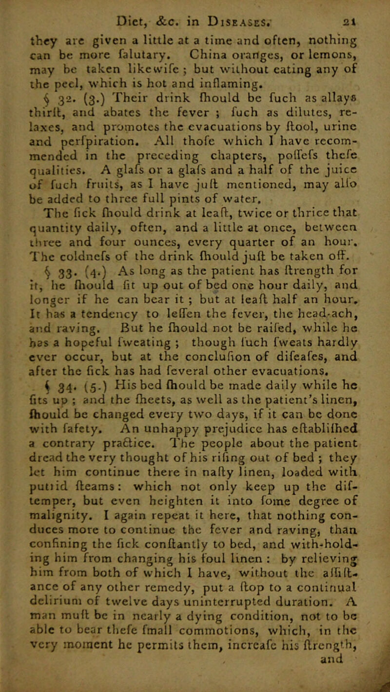 they are given a little at a time and often, nothing can be more falutary. China oranges, or lemons, may be taken liketvife ; but without eating any of ihe peel, which is hot and inflaming. $ 32, (3*) Their drink fhould be fuch as allays thirit, and abates the fever ; fuch as dilutes, re- laxes, and promotes the evacuations by flool, urine and perfpiration. All thofe which 1 have recom- mended in the preceding chapters, polfefs thefe qualities. A glafs or a glafs and a half of the juice of fuch fruits, as I have juft mentioned, may alio be added to three full pints of water. The fick fhould drink at leaft, twice or thrice that quantity daily, often, and a little at once, between three and four ounces, every quarter of an hour. The coldnefs of the drink fhould juft be taken off. § 33- (4*) As l°ng as lhe patient has flrength for it, lie fhould fit up out of bed one hour daily, and longer if he can bear it ; but at leafl half an hour. It has a tendency to leffen the fever, the head-ach, and raving. But he fhould not be raifed, while he has a hopeful fweating ; though fuch fweats hardly ever occur, but at the conclufion of difeafes, and after the fick has had feveral other evacuations, 4 34. (5.) His bed fhould be made daily while he fits up ; and the fheets, as well as the patient’s linen, fhould be changed every two days, if it can be done with fafety. An unhappy prejudice has eftablifhed a contrary praftice. The people about the patient dread the very thought of his rifing out of bed ; they let him continue there in nafly linen, loaded with putiid fleams: which not only keep up the dif- temper, but even heighten it into fome degree of malignity. I again repeat it here, that nothing con- duces more to continue the fever and raving, than confining the fick conflantly to bed, and with-hold- ing him from changing his foul linen : by relieving him from both of which I have, without the a Hi ft- ance of any other remedy, put a flop to a continual delirium of twelve days uninterrupted duration. A man mufl be in nearly a dying condition, not to be able to bear thefe fmall commotions, which, in the very moment he permits them, increafe his flrength,