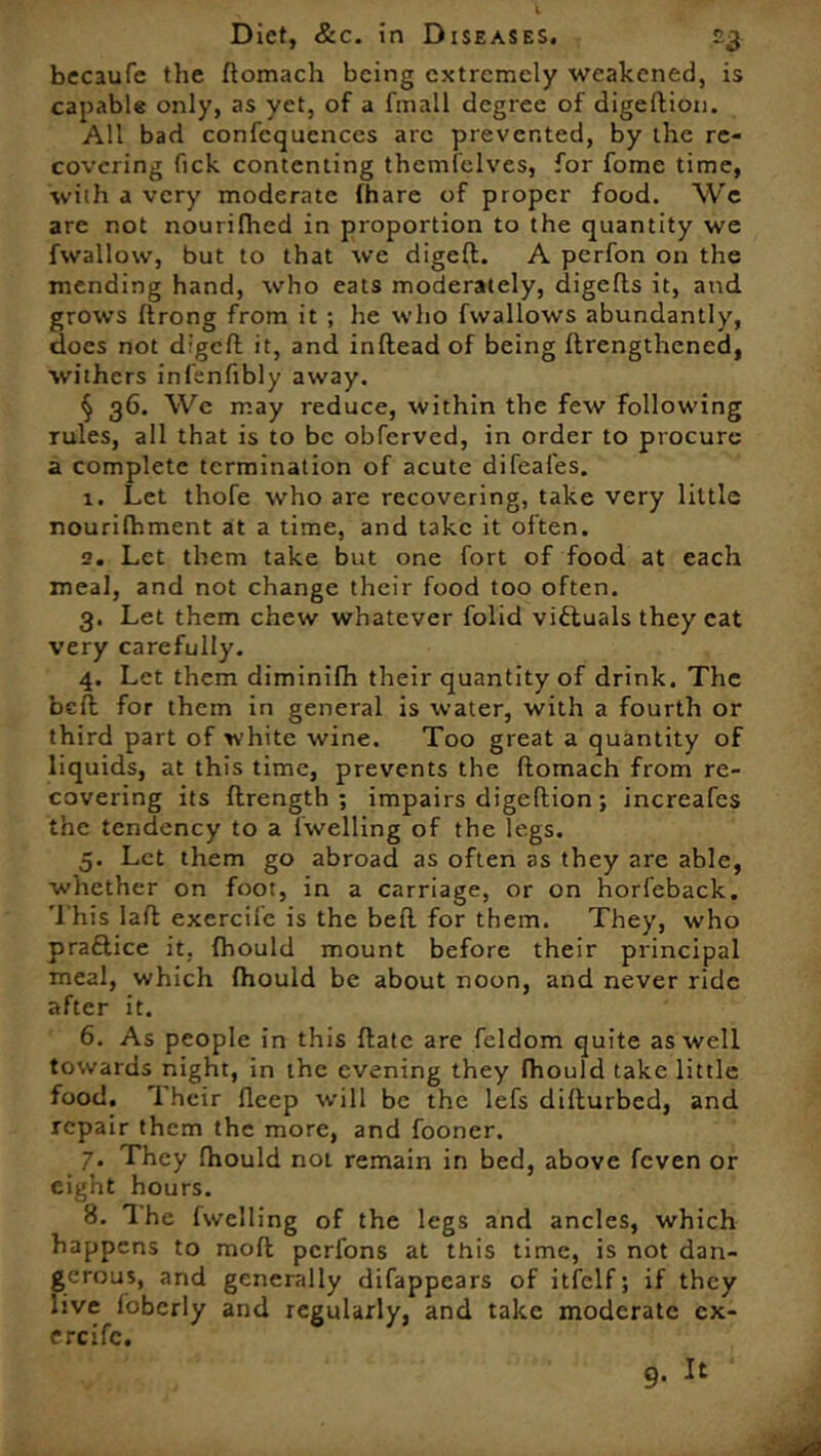 becaufe the ftomach being extremely weakened, is capable only, as yet, of a fmall degree of digeftion. All bad confcqucnces arc prevented, by the re- covering fick contenting themfelves, for fome time, with a very moderate (hare of proper food. We are not nourifhed in proportion to the quantity we fwallow, but to that we digeft. A perfon on the mending hand, who eats moderately, digefls it, and grows ftrong from it ; he who fwallows abundantly, does not digeft it, and inftead of being ftrengthened, withers infenfibly away. § 36. We may reduce, within the few following rules, all that is to be obferved, in order to procure a complete termination of acute difeafes. 1. Let thofe who are recovering, take very little nourilhment at a time, and take it often. 2. Let them take but one fort of food at each meal, and not change their food too often. 3. Let them chew whatever folid victuals they eat very carefully. 4. Let them diminifh their quantity of drink. The bed for them in general is water, with a fourth or third part of white wine. Too great a quantity of liquids, at this time, prevents the ftomach from re- covering its ftrength ; impairs digeftion; increafes the tendency to a fwelling of the legs. 5. Let them go abroad as often as they are able, •whether on foot, in a carriage, or on horl'eback. This laft exercile is the beft for them. They, who practice it, fhould mount before their principal meal, which Ihould be about noon, and never ride after it. 6. As people in this ftatc are feldom quite as well towards night, in the evening they fhould take little food. Their fleep will be the lefs difturbed, and repair them the more, and fooner. 7. They Ihould not remain in bed, above feven or eight hours. 8. The fwelling of the legs and ancles, which happens to moft perfons at this time, is not dan- gerous, and generally difappears of itfclf; if they live foberly and regularly, and take moderate cx- ereife.