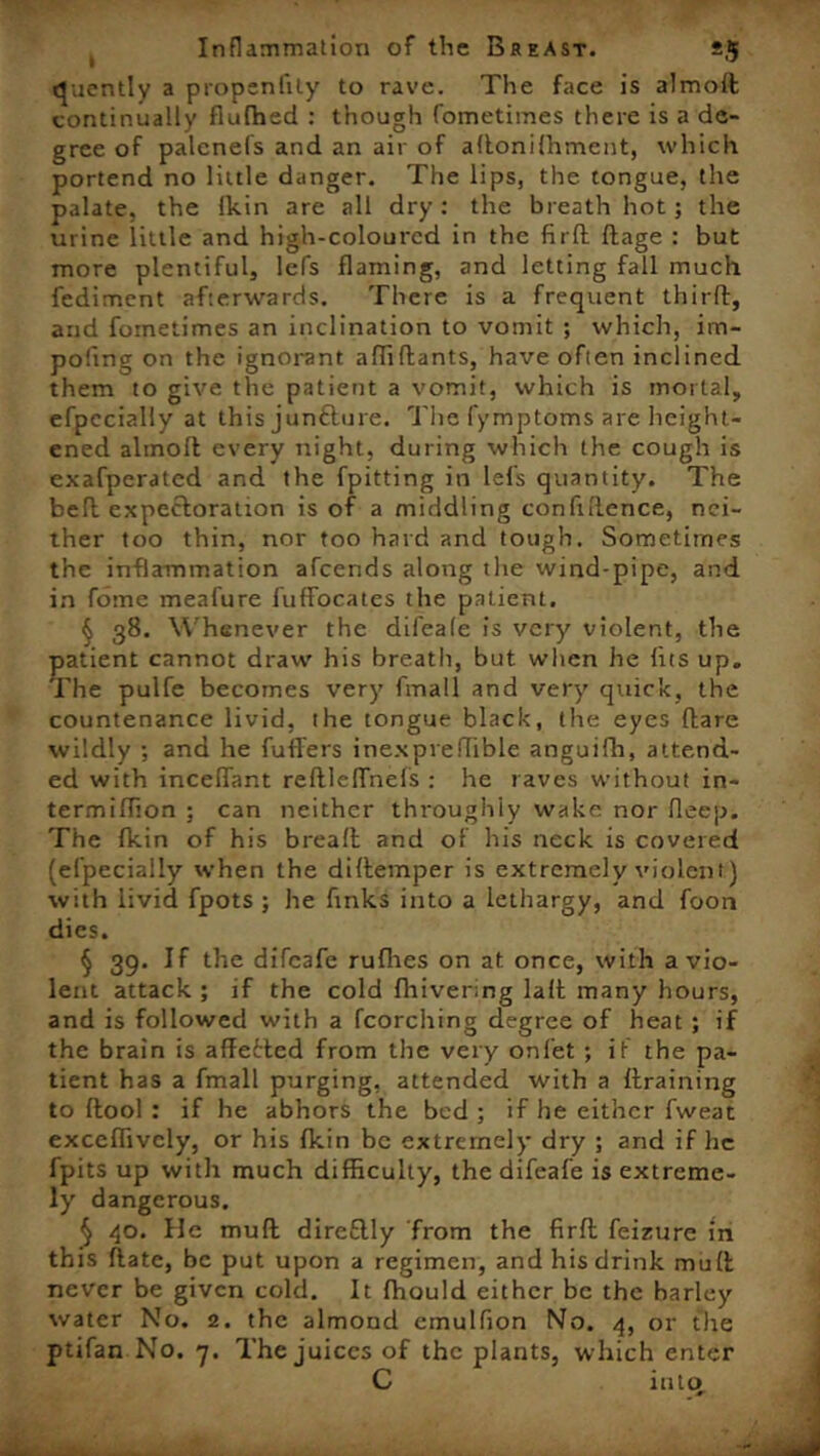 quently a propcnfity to rave. The face is almoft continually flufhed : though fometimes there is a de- gree of palenefs and an air of aftonilhment, which portend no little danger. The lips, the tongue, the palate, the Ikin are all dry: the breath hot; the urine little and high-coloured in the firft ftage : but more plentiful, lefs flaming, and letting fall much fediment afterwards. There is a frequent third, and fometimes an inclination to vomit ; which, im- pofing on the ignorant aflvftants, have often inclined them to give the patient a vomit, which is mortal, efpecially at this junfture. The fymptoms are height- ened almoft every night, during which the cough is exafperated and the fpitting in lefs quantity. The bed expectoration is of a middling confidence, nei- ther too thin, nor too hard and tough. Sometimes the inflammation afcends along tlie wind-pipe, and in fomc meafure fuffocates the patient. § 38. Whenever the difeale is very violent, the patient cannot draw' his breath, but wlien he fits up. The pulfe becomes very fmall and very quick, the countenance livid, the tongue black, the eyes flare wildly ; and he differs inexpredible anguifh, attend- ed with inceffant reftlcffnefs : he raves without in- termidion : can neither throughly wake nor deep. The fkin of his bread and of his neck is covered (efpecially when the didemper is extremely violent) with livid fpots ; he finks into a lethargy, and foon dies. § 39. If the difeafe ruflies on at once, with a vio- lent attack ; if the cold fhivering lad many hours, and is followed with a fcorching degree of heat ; if the brain is adetled from the very onl'et ; if the pa- tient has a fmall purging, attended with a draining to dool : if he abhors the bed ; if he either fweat exceflivcly, or his fkin be extremely dry ; and if he fpits up with much difficulty, the difeafe is extreme- ly dangerous. § 40. He mud direflly from the fird feizure in this date, be put upon a regimen, and his drink mud never be given cold. It fhould either be the barley water No. 2. the almond emulfion No. 4, or the ptifan No. 7. The juices of the plants, which enter C into