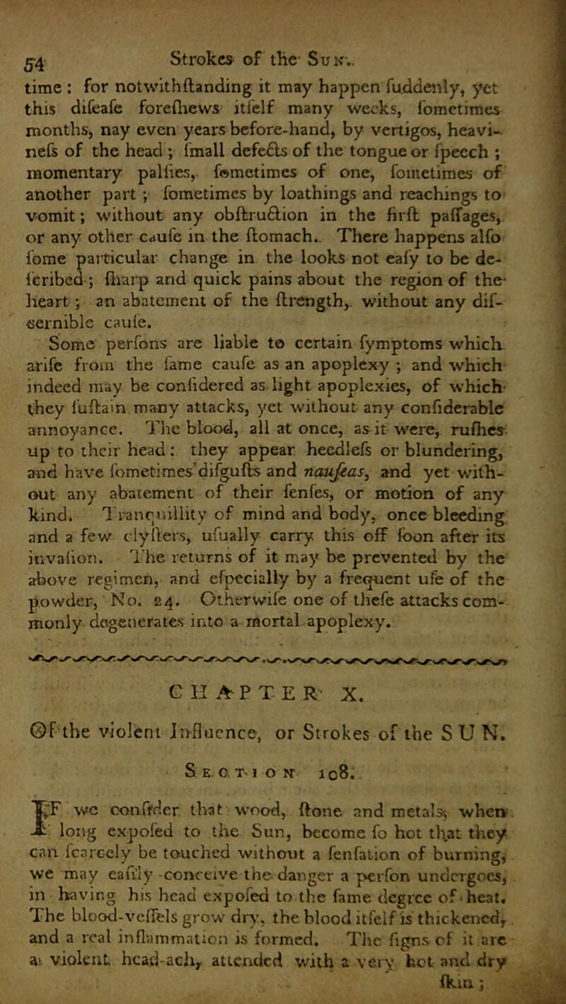 time : for notwithftanding it may happen fuddenly, yet this difeafe forefhews itfelf many weeks, fometimes months, nay even years before-hand, by vertigos, hcavi- nefs of the head ; imall defe&s of the tongue or fpecch ; momentary paliies, fometimes of one, fometimes of another part ; fometimes by loathings and Teachings to vomit; without any obftru£lion in the firfb paffages, or any other caul'e in the ftomach. There happens alfo fome particular change in the looks not ealy to be de- fc ribed; fliarp and quick pains about the region of the- heart ; an abatement of the ftrength,. without any dif- cernible caule. Some perfons are liable to certain fymptoms which arife from the fame caufe as an apoplexy ; and which indeed may be conlidered as light apoplexies, of which- they iuftain many attacks, yet without any confiderable annoyance. The blood, all at once, as it were, rufhes up to their head: they appear heedlefs or blundering, and have fometimes’difgufts and naujeas, and yet with- out any abatement of their fenfes, or motion of any kind. Tranquillity of mind and body, once bleeding and a few clyilers, ufually carry this off loon after its invalion. The returns of it may be prevented by the above regimen, and efpecially by a frequent ufe of the powder, No. 24. Otherwile one of thefe attacks com- monly degenerates into a mortal apoplexy. C II A-P TER X. ©f the violent influence, or Strokes of the SUN. Section' 108. IF wc con Oder that wood, ftone and metals; when long expofed to the Sun, become fo hot that they can lcn.rcely be touched without a fenfation of burning, we may eafily -conceive the-danger a perfon undergoes, in having his head expofed to the fame degree ofhe3t. The blood-veffels grow dry, the blood itfeif is thickened, and a real inflammation is formed. The figns of it are ai violent hcad-acli,. attended with a very hot and dry fkin ;