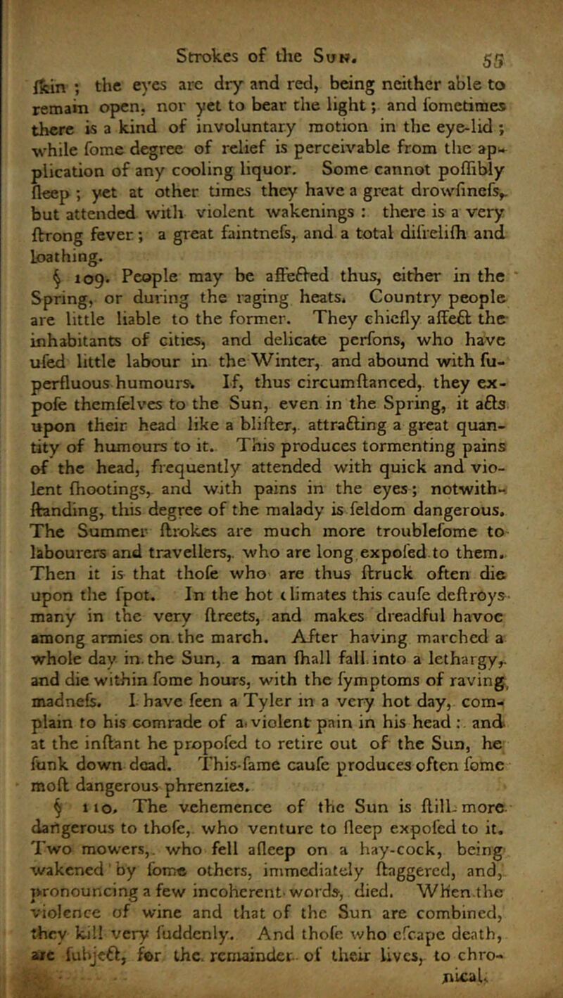 ffcin ; the eyes arc dry and red, being neither able to remain open, nor yet to bear the light; and fometimes there is a kind of involuntary motion in the eye-lid ; while fome degree of relief is perceivable from the ap- plication of any cooling liquor. Some cannot poffibly fleep ; yet at other times they have a great drowfincfs,. but attended with violent wakenings : there is a very flrong fever; a great faintnefs, and a total dilrelifh and loathing. § 109• People may be affeffed thus, either in the Spring, or during the raging heats. Country people are little liable to the former. They chiefly affeft the inhabitants of cities, and delicate perfons, who have ufed little labour in the Winter, and abound with fu- perfluous humours* If, thus circumdanced,. they ex- pofe themfelves to the Sun, even in the Spring, it a£ls upon their head like a blider, attrafting a great quan- tity of humours to it. This produces tormenting pains of the head, frequently attended with quick and vio- lent fhootings, and with pains in the eyes; notwith- ftanding, this degree of the malady is feldom dangerous. The Summer drokes are much more troublefome to labourers and travellers,, who are long expofed to them. Then it is that thofe who are thus druck often die upon tire fpot. In the hot climates this caufe deftroys- many in the very flreets, and makes dreadful havoc among armies on the march. After having marched a whole day in.the Sun, a man {hall fall into a lethargy,, and die within fome hours, with the fymptoms of raving madnefc. I have feen a Tyler in a very hot day, com- plain to his Gomrade of a. violent pain in his head : and at the indant he propofed to retire out of the Sun, he funk down dead. This-fame caufe produces often fome mod dangerous phrenzies. § 110. The vehemence of the Sun is dill-more dangerous to thofe, who venture to fleep expofed to it. Two mowers,, who fell afleep on a hay-cock, being wakened' by fome others, immediately daggered, and, pronouncing a few incoherent-words, died. When the violence of wine and that of the Sun are combined, they kill very fuddcnly. And thofe who efcape death, arc fubjeft, for the. remainder, of their lives, to chro- jiicaL