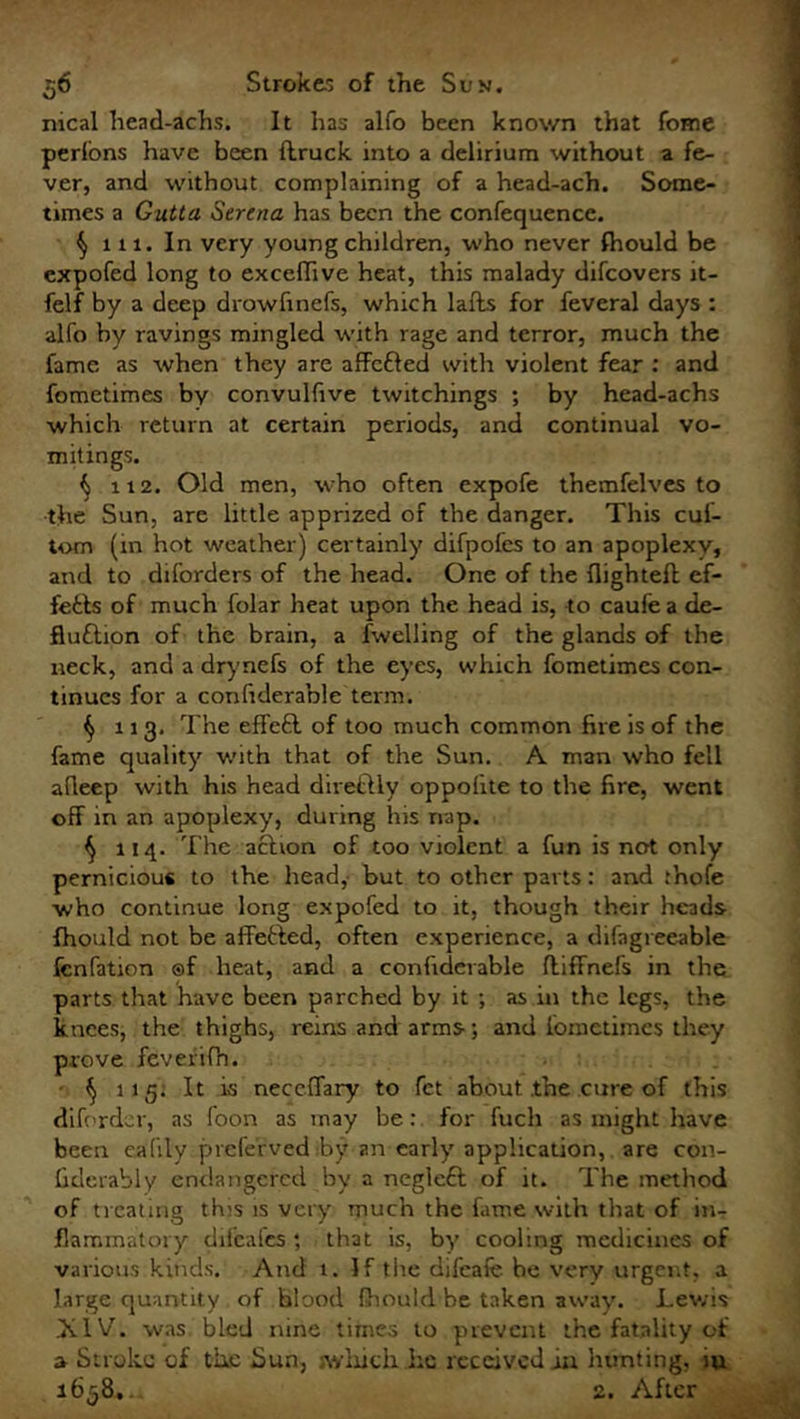 nical head-achs. It has alfo been known that fome perlons have been flruck into a delirium without a fe- ver, and without complaining of a head-ach. Some- times a Gutta Serena has been the confequence. § 111. In very young children, who never fhould be expofed long to excelhve heat, this malady difcovers it- felf by a deep drowfinefs, which lafts for feveral days : alfo by ravings mingled with rage and terror, much the fame as when they are affc&ed with violent fear : and fometimes by convulfive twitchings ; by head-achs which return at certain periods, and continual vo- mitings. ^ 112. Old men, who often expofe themfelves to the Sun, are little apprized of the danger. This cul- tom (in hot weather) certainly difpofcs to an apoplexy, and to diforders of the head. One of the flightefh ef- fefcts of much folar heat upon the head is, to caufe a de- fluftion of the brain, a fwelling of the glands of the neck, and a drynefs of the eyes, which fometimes con- tinues for a confiderable term. § 113. The effeft of too much common fire is of the fame quality with that of the Sun. A man who fell afleep with his head diretUy oppofite to the fire, went off in an apoplexy, during his nap. ^ 114. The action of too violent a fun is not only pernicious to the head, but to other parts: and thofe who continue long expofed to it, though their heads fhould not be affefted, often experience, a difagreeable fcnfation ®f heat, and a confiderable ftiffnefs in the parts that have been parched by it ; as in the legs, the knees, the thighs, reins and arms-; and fometimes they prove feverifh. $ 115. It is neccffary to fet about .the cure of this dift-rdcr, as foon as may be: for fuch as might have been eafily preferved by an early application,, are con- fiderably endangered by a negleft of it. The method of treating this is very much the fame with that of in- flammatory difeafes ; that is, by cooling medicines of various kinds. And t. If tIre difeafe be very urgent, a large quantity of blood fhould be taken away. Lewis hlV. was bled nine times to prevent the fatality of a Stroke of the Sun, .which .he received in hunting, m 1658,.. 2. After