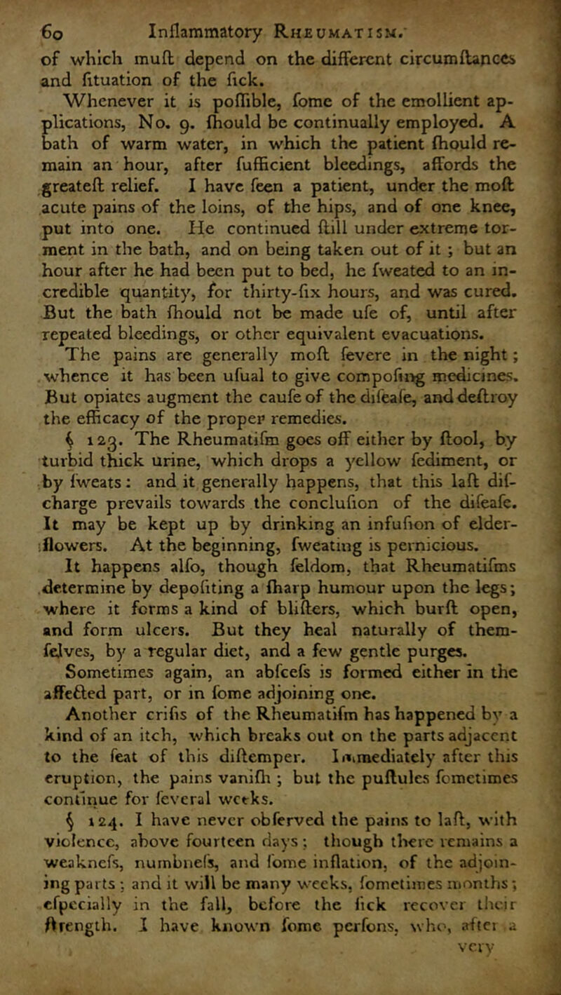 of which muff. depend on the different circumflances and fituation of the ftck. Whenever it is poflible, fomc of the emollient ap- plications, No. 9. fhould be continually employed. A bath of warm water, in which the patient fhould re- main an hour, after fufhcient bleedings, affords the greatefl; relief. I have feen a patient, under the moll acute pains of the loins, of the hips, and of one knee, put into one. He continued (till under extreme tor- ment in the bath, and on being taken out of it ; but an hour after he had been put to bed, he fweated to an in- credible quantity, for thirty-fix hours, and was cured. But the bath fhould not be made ufe of, until after repeated bleedings, or other equivalent evacuations. The pains are generally mofl fevere in the night; whence it has been ufual to give compofing medicines. But opiates augment the caufeof thedifeafe, anddeflroy the efficacy of the proper remedies. ^ 123. The Rheumatifm goes off either by ftool, by turbid thick urine, which drops a yellow fediment, or by fweats: and it generally happens, that this laft dif- charge prevails towards the conclufion of the difeafe. It may be kept up by drinking an infufion of elder- flowers. At the beginning, fweating is pernicious. It happens alfo, though feldom, that Rheumatifms determine by depoliting a fharp humour upon the legs; where it forms a kind of blifters, which burft: open, and form ulcers. But they heal naturally of them- felves, by a regular diet, and a few gentle purges. Sometimes again, an abfeefs is formed either in the affetted part, or in fome adjoining one. Another crifis of the Rheumatifm has happened by a kind of an itch, which breaks out on the parts adjacent to the feat of this diftemper. Immediately after this eruption, the pains vanifli ; but the puflules fometimes continue for fevcral weeks. § 124. I have never obferved the pains to laft, with violence, above fourteen days; though there remains a weaknefs, numbnefs, and fome inflation, of the adjoin- ing parts : and it will be many weeks, fometimes months; efpccially in the fall, before the lick recover their ftrength. I have known fome perfons, who, after a very