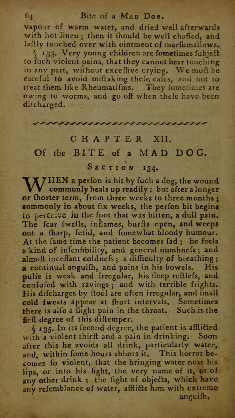 vapour of warm water, and dried well afterwards with hot linen ; then it fhould be well chaffed, and laflly touched over with ointment of marffimallows. $ 133. Very young children are fometimes fubjeft to fuch violent pains, that they cannot bear touching in any part, without exceflive crying. \Vc muff be eareful to avoid miflaking thefe, calcs, and not to treat them like Rhcumatifms. They fometimes are owing to worms, and go off when thefe have been difeharged. CHAPTER XII. Of the BITE of a MAD DOG. Section 134. WHEN a perfon is bit by fuch a dog, the wound commonly heals up readily ; but after a longer or fhorter term, from three weeks to three months ; commonly in about fix weeks, the perfon bit begin* iG pci'Ceiv'C in the fpot that was bitten, a dull pain. The fear fwells, inflames, burfls open, and weeps out a lharp, fetid, and fomewhat bloody humour. At the fame time the patient becomes fad ; he feels a kind of infenfibiliiy, and general numbnefs ; and almoft inceflant coldnefs ; a difficulty of breathing ; a continual anguiffi, and pains in his bowels. His pulfe is weak and irregular, his fleep refllefs, and confufed with ravings ; and with terrible frights. His difeharges by (tool are often irregular, and finall cold fweats appear at fhort intervals. Sometimes there is alfo a flight pain in the throat. Such is the firfl. degree of this diltemper. § 135. In its fccond degree, the patient is afflifted with a violent thirft and a pain in drinking. Soon after this he avoids all drink, particularly water, and, within fome hours abhors it. This horror be- comes fo violent, that the bringing water near his lips, or into his fight, the very name of it, or of any other drink ; the fight of objefrs, which have any refemblancc of water, affiifts him with extreme • anguiffi.