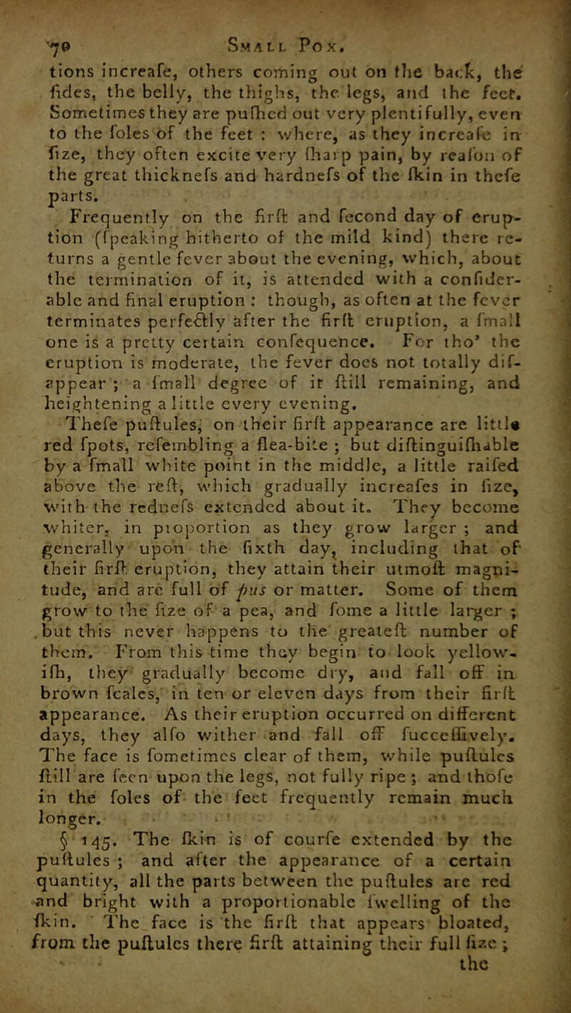 tions increafe, others coming out on the back, the Tides, the belly, the thighs, the legs, and the feet. Sometimes they are puttied out very plenti fully, even to the foies of the feet : where, as they increafe in Tize, they often excite very (harp pain, by realon of the great thicknefs and hardnefs of the fkin in thefe parts. Frequently on the firft and fecond day of erup- tion (fpeaking hitherto of the mild kind) there re- turns a gentle fever about the evening, which, about the termination of it, is attended with a confidcr- able and final eruption : though, as often at the fever terminates perfectly after the firtt eruption, a fmall one is a pretty certain confequence. For tho’ the eruption is moderate, the fever does not totally dif- appear ; a fmall degree of it ftill remaining, and heightening a little every evening. Thefe puftules, on their firtt appearance are lift]* red fpots, refembling a flea-bite ; but diftinguifliable by a fmall white point in the middle, a little raifed above the rett, which gradually increafes in fize, with the rednefs extended about it. They become whiter, in pioportion as they grow larger ; and generally upon the fixth day? including that of' their firtt. eruption, they attain their utmoft magni- tude, and arc full of pus or matter. Some of them grow to the fize of a pea, and Tome a little larger ; but this never happens to the greateft number of them. From this time they begin to look yellow- ifh, they gradually become dry, and fall off in brown feales, in ten or eleven days from their firft appearance. As their eruption occurred on different days, they alfo wither and fall off fucceflively. The face is fometimes clear of them, while puflulcs ftill are fecn upon the legs, not fully ripe ; and thofe in the foies of the feet frequently remain much longer. § 145. The fltin is of courfe extended by the puftules ; and after the appearance of a certain quantity, all the parts between the puftules are red and bright with a proportionable Iwelling of the fkin. The face is the firtt that appears bloated, from the puftules there firft attaining their full fizc ;