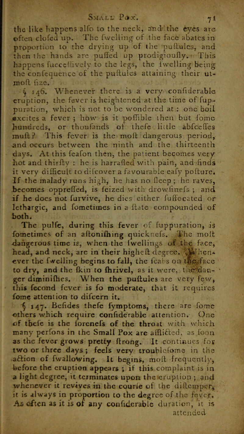 the like happens alfo to the neck, aTid the eyes are often clofea up. The (welling of the face abates in piODortiun to the drying up of the pultulcs, and then the hands are puffed up prodigioufly. This happens fucccflivclv to the legs, the fwelling being the confequcncc of the pullules attaining their ul- mofl iizc. ^ 146. Whenever there is a very confiderablc eruption, the fever is heightened at the time of fup- puration, which is not to be wondered at : one boil excites a fever ; how is it poflible then but lomc hundreds, or thoufands of thefe little abfeeffes muff? This fever is the moft dangerous period, and occurs between the ninth and the thirteenth days. At this feafon then, the patient becomes very hot and thirfly : he is harrafled with pain, and finds it very difficult to difcovcr a favourable eafy pofture. If the malady runs high, he has no flecp ; he raves, becomes oppreffed, is feized with drowlinefs ; and if he does not furvive, he dies cither fulfdcated or lethargic, and fometimes in a Hate compounded of both. The pulfc, during this fever of fuppuration, is fometimes of an aftomfhing quickr.efs. The molt dangerous time is, when the (wellings of the face, head, and neck, are in their higheft degree. ';When* ever the (Welling begins to fall, the (cabs on tfl.ejfa.ee to dry, and the fkin to fhrivel, as it were, therdan- ger diminifhes. When the puftules are very few, this fecond fever is fo moderate, that it requires fome attention to difeern it. 1) 147. Befides thefe l'ymptoms, there are fomc others which require confiderable attention. One of tbele is the iorenefs of the throat with which many perfons in the Small Pox are aiflitted, as foon as the fever grows pretty ftrong. It continues for two or three days; feels very troublclome in the aftion of fwallowing. It begins, molt frequently, before the eruption appears ; if this complaint is in a light degree, it terminates upon the*erupiion ; and whenever it revives in the courle of the diftemper, it is always in proportion to the degree of the fever. Am often as it is of any confiderable duration, it is attended