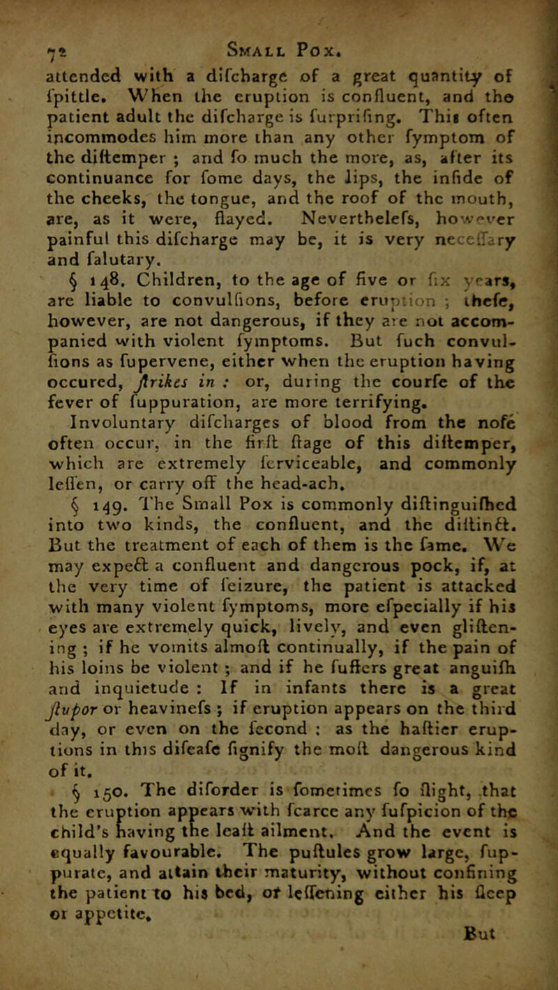 attended with a difeharge of a great quantity of fpittle. When the eruption is confluent, and the patient adult the difeharge is furprifing. This often incommodes him more than any other fymptom of the diftemper ; and fo much the more, as, after its continuance for fome days, the lips, the infide of the cheeks, the tongue, and the roof of the mouth, are, as it were, flayed. Neverthelefs, however painful this difeharge may be, it is very necellary and falutary. § 148. Children, to the age of five or fix years, are liable to convulfions, before eruption ; ihefe, however, are not dangerous, if they are not accom- panied with violent fymptoms. But fuch convul- fions as fupervene, either when the eruption having occured, jtrikes in : or, during the courfe of the fever of fuppuration, are more terrifying. Involuntary difeharges of blood from the nofe often occur, in the fir ft flage of this diftemper, which are extremely fcrviceable, and commonly letlen, or carry off the head-ach. § 149. The Small Pox is commonly diffinguifhed into two kinds, the confluent, and the diftin£t. But the treatment of each of them is the fame. We may expett a confluent and dangerous pock, if, at the very time of feizure, the patient is attacked with many violent fymptoms, more efpecially if his eyes are extremely quick, lively, and even gliften- ing ; if he vomits almoft continually, if the pain of his loins be violent ; and if he fufters great anguifh and inquietude : If in infants there is a great Jlupor or heavinefs ; if eruption appears on the third day, or even on the fecond : as the haftier erup- tions in this difeafe fignify the moll dangerous kind of it. ^ 150. The diforder is fometimes fo flight, that the eruption appears with fcarcc any fufpicion of the child’s having the Icaff ailment. And the event is equally favourable. The puftules grow large, fup- purate, and attain their maturity, without confining the patient to his bed, of lcffcning either his fleep or appetite. But