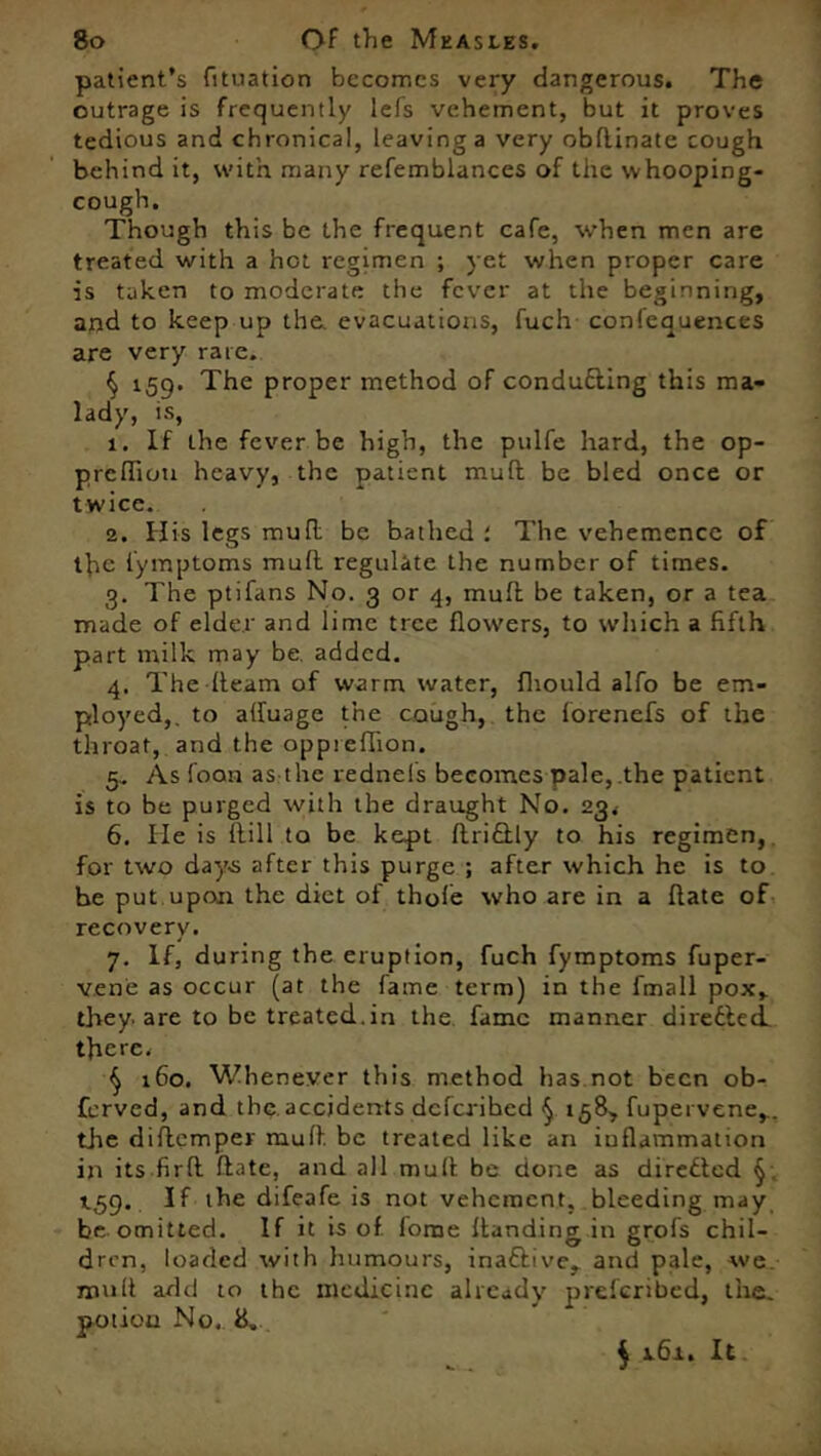 patient’s fituation becomes very dangerous. The outrage is frequently lefs vehement, but it proves tedious and chronical, leaving a very obdinate cough behind it, with many refemblances of the whooping- cough. Though this be the frequent cafe, when men are treated with a hot regimen ; yet when proper care is taken to moderate the fever at the beginning, and to keep up the. evacuations, fuch confequences are very rare. § 159. The proper method of conducting this ma- lady, is, 1. If the fever be high, the pulfe hard, the op- prefliou heavy, the patient mud be bled once or twice. 2. His legs mull be bathed The vehemence of the lymptoms mud regulate the number of times. g. The ptifans No. 3 or 4, mud be taken, or a tea made of elder and lime tree flowers, to which a fifth part milk may be. added. 4. The-fleam of warm water, fhould alfo be em- ployed,. to afiuage the cough, the lorenefs of the throat, and the oppieflion. 5.. As loon as the rednels becomes pale,.the patient is to be purged with the draught No. 23* 6. He is dill to be kept Ari£tly to his regimen, for two days after this purge ; after which he is to be put upon the diet of thole who are in a date of recovery. 7. If, during the eruption, fuch fymptoms fuper- vene as occur (at the fame term) in the fmall pox, they, are to be treated.in the, fame manner diredled. there. § 160. Whenever this method has not been ob- ferved, and the accidents deferihed $ 158, fupervene,. the diflemper mud be treated like an inflammation in its firfl date, and all mud be done as directed § j.59. If the difeafe is not vehement, bleeding may be omitted. If it is of. forne Handing in grofs chil- dren, loaded with humours, ina&ive, and pale, we mult add to the medicine already preferibed, the. potiou No, 8. $ 161. It