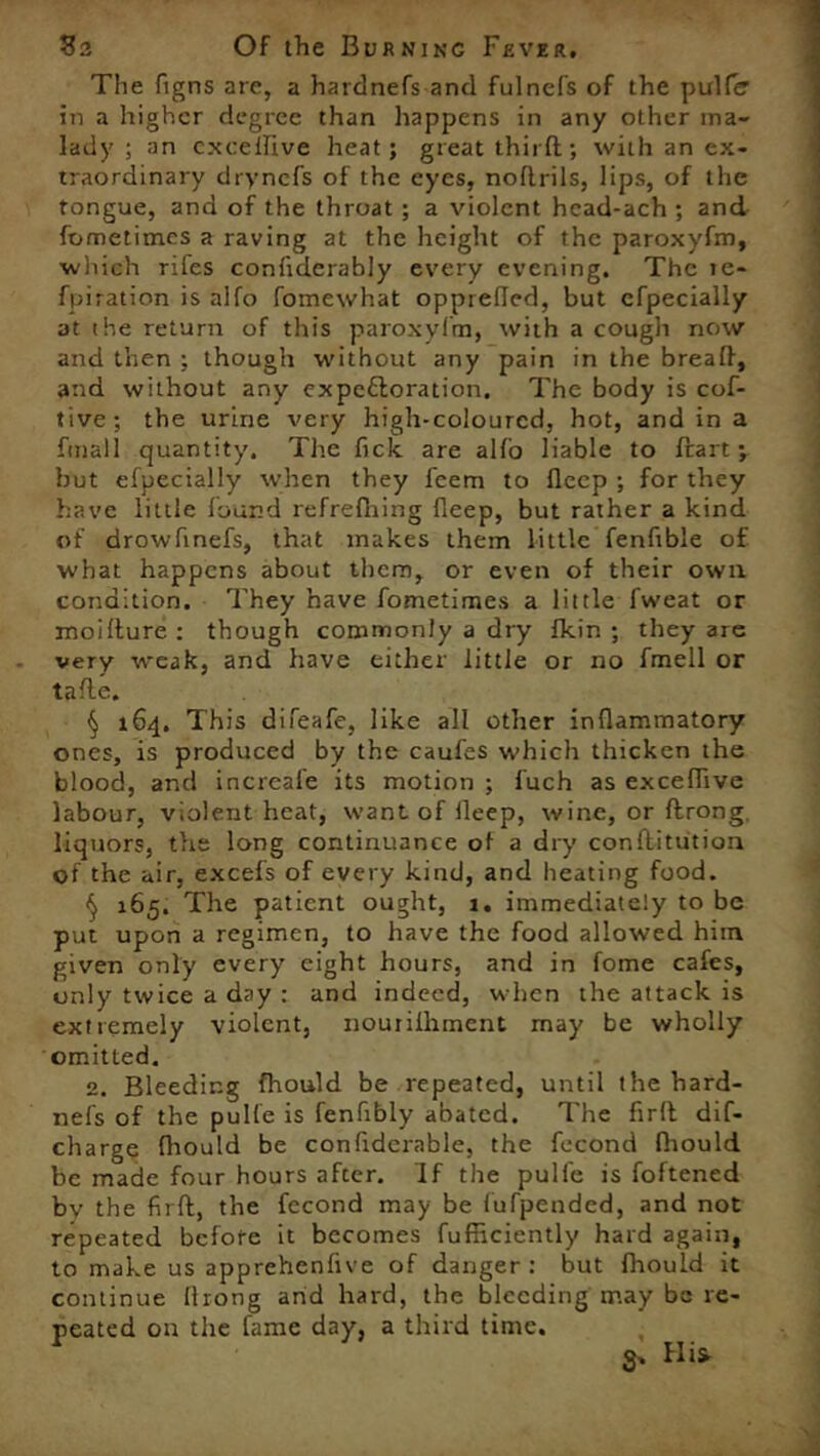 #3 Of the Burninc Fever, The figns are, a hardnefs and fulnels of the puller in a higher degree than happens in any other ma- lady ; an cxceffive heat; great thirft; with an ex- traordinary drynefs of the eyes, noflrils, lips, of the tongue, and of the throat ; a violent hcad-ach ; and fometimes a raving at the height of the paroxyfm, which rifes confiderably every evening. The te- fpiration is alfo fomewhat opprefled, but cfpecially at ihe return of this paroxyfm, with a cough now and then ; though without any pain in the breaff, and without any expectoration. The body is cof- tive; the urine very high-coloured, hot, and in a fmall quantity. The fick are alfo liable to ftart ; hut efpecially when they feem to Deep ; for they have little found refrefhing fleep, but rather a kind of drowfinefs, that makes them little fenfible of what happens about them, or even of their own condition. They have fometimes a little fweat or moilture : though commonly a dry fkin ; they are very weak, and have either little or no fmell or tafle. § 164. This difeafe, like all other inflammatory ones, is produced by the caufes which thicken the blood, and increale its motion ; fuch as exceflive labour, violent heat, want of fleep, wine, or ftrong, liquors, the long continuance of a dry conflitution of the air, excefs of every kind, and heating food. ^ 165. The patient ought, 1, immediately to be put upon a regimen, to have the food allowed him given only every eight hours, and in fome cafes, only twice a day : and indeed, when the attack is extremely violent, nourilhment may be wholly omitted. 2. Bleeding fhould be repeated, until the hard- nefs of the pulfe is fenfibly abated. The firlt dif- charge fhould be confldernble, the fecond fhould be made four hours after. If the pulfe is foftened bv the firft, the fecond may be fufpended, and not repeated before it becomes fufficiently hard again, to make us apprehenfive of danger : but fhould it continue flrong and hard, the bleeding may bo re- peated on the fame day, a third time. S' His'