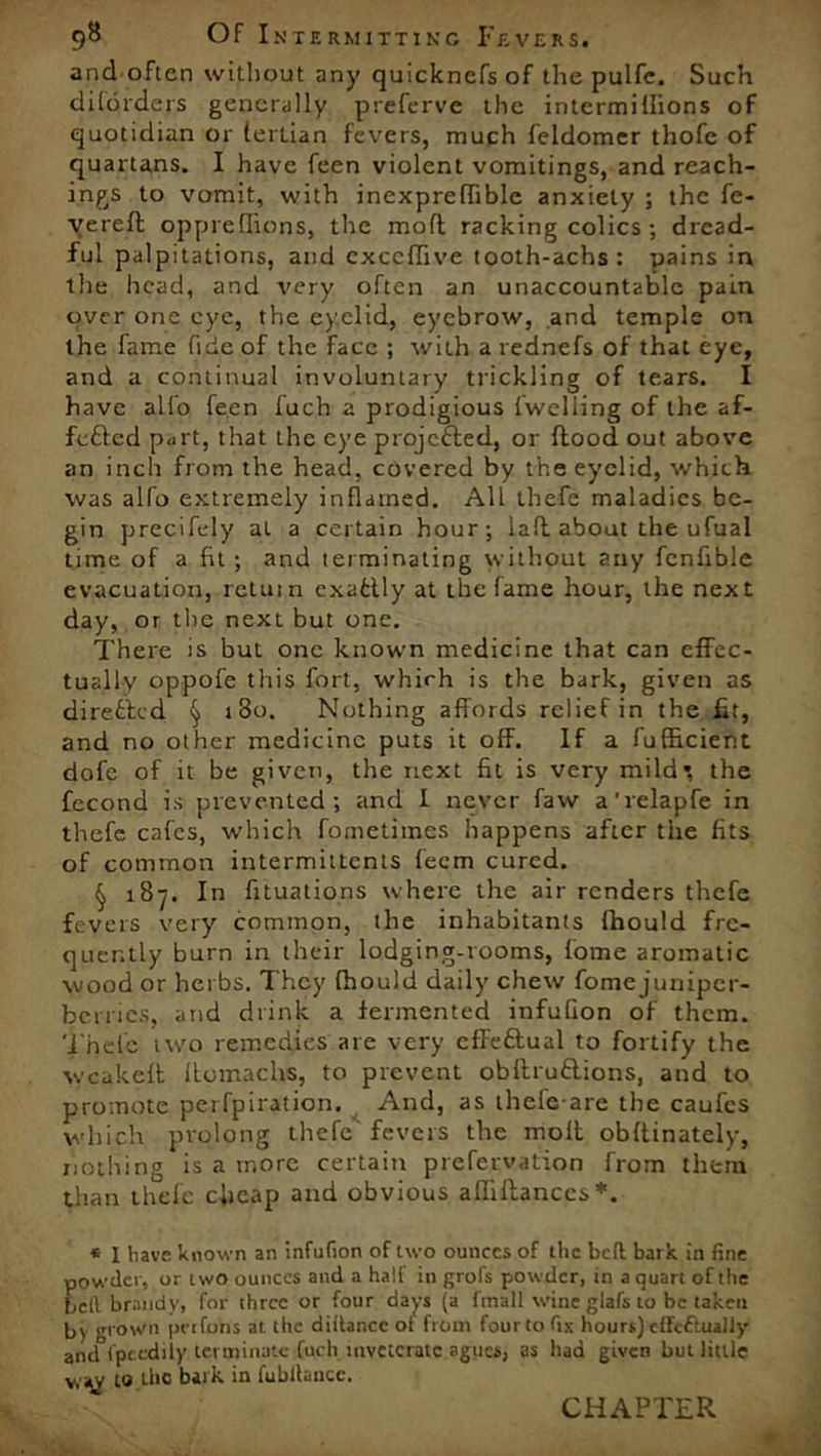 and often without any quicknefs of the pulfe. Such dilorders generally preferve the intermiffions of quotidian or tertian fevers, much feldomer thofe of quartans. I have feen violent vomitings, and Teach- ings to vomit, with inexpreffible anxiety ; the fe- verefl opprefiions, the moft racking colics ; dread- ful palpitations, and cxccflive tooth-achs: pains in the head, and very often an unaccountable pain over one eye, the eyelid, eyebrow, and temple on the fame fide of the face ; with a rednefs of that eye, and a continual involuntary trickling of tears. I have alfo feen fuch a prodigious {'welling of the af- fefted p<irt, that the eye projected, or flood out above an inch from the head, covered by the eyelid, which was alfo extremely inflamed. All thefe maladies be- gin precifejy at a certain hour; 1 a ft about the ufual time of a fit ; and terminating without any fcnfible evacuation, return exafcUy at the fame hour, the next day, or the next but one. There is but one known medicine that can effec- tually oppofe this fort, which is the bark, given as directed § 180. Nothing affords relief in the fit, and no other medicine puts it off. If a fufffeient dofc of it be given, the next fit is very mild*, the fecond is prevented; and I never faw a'relapfe in thefe cafes, which fometimes happens after the fits of common intermittents feem cured. § 187. In fitualions where the air renders thefe fevers very common, the inhabitants fhould fre- quently burn in their lodging-rooms, lome aromatic wood or herbs. They fhould daily chew fome juniper- berries, and drink a fermented infufion of them. Thefe two remedies are very effe&ual to fortify the wcakefl llomachs, to prevent obltru&ions, and to promote perfpiration. And, as thele are the caufes which prolong thefe fevers the molt obflinately, nothing is a more certain prefervation from them than thefe cheap and obvious affillances*. * 1 have known an infufion of two ounces of the bell bark in fine powder, or two ounces and a half in grols powder, in a quart of the bell brandy, for three or four days (a fmall wine glafs to be taken by grown petfons at the diitancc of from four to fix hours) effectually and fpccdiiy terminate fuch inveterate agues, as had given but little w<yy to die bilk in fubilancc. CHAPTER