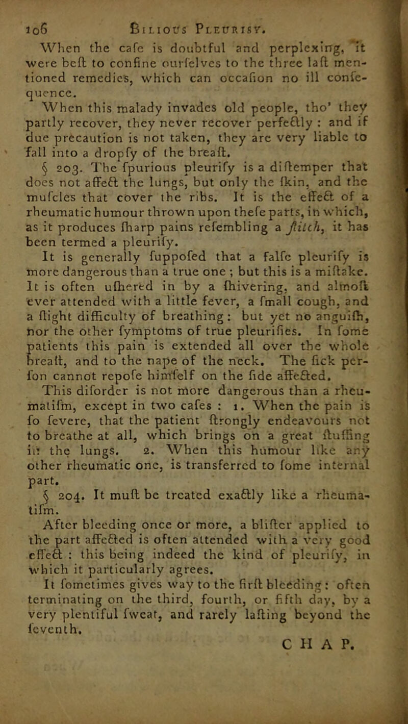 When the cafe is doubtful and perplexing, it were bell to confine ourfelvcs to the three laft men- tioned remedies, which can occafion no ill conle- cjuence. When this malady invades old people, tho’ they partly recover, they never recover perfettly : and if due precaution is not taken, they are very liable to fall into a dropfy of the bread. § 203. The fpurious pleurify is a didemper that docs not aflFeft the lungs, but only the Ikin, and the mufclcs that cover the ribs. It is the effeft of a rheumatic humour thrown upon thefe parts, in which, as it produces fharp pains refembling a Jiilih, it has been termed a pleurily. It is generally fuppofed that a falfc pleurify is more dangerous than a true one ; but this is a midake. It is often ufhered in by a fhivering. and almod ever attended with a little fever, a fmall cough, and a flight difficulty of breathing: but yet no anguiffi, nor the other fymptoms of true pleurifies. In fome patients this pain is extended all over the whole brealt, and to the nape of the neck. The Tick per- ion cannot repofe himfelf on the fide affefled. This diforder is not more dangerous than a rheu- malil'm, except in two cafes : 1. When the pain is fo fevere, that the patient drongly endeavours not to breathe at all, which brings on a great Huffing iit the lungs. 2. When this humour like any other rheumatic one, is transferred to fome internal part. § 204. It mud be treated exattly like a rheuma- tifm. After bleeding once or more, a bliftcr applied to the part affetted is often attended with a very good efl'eft : this being indeed the kind of pleurify, in which it particularly agrees. It fometimes gives way to the fird bleeding : often terminating on the third, fourth, or fifth day, by a very plentiful fweat, and rarely lading beyond the lcventh. C II A P.