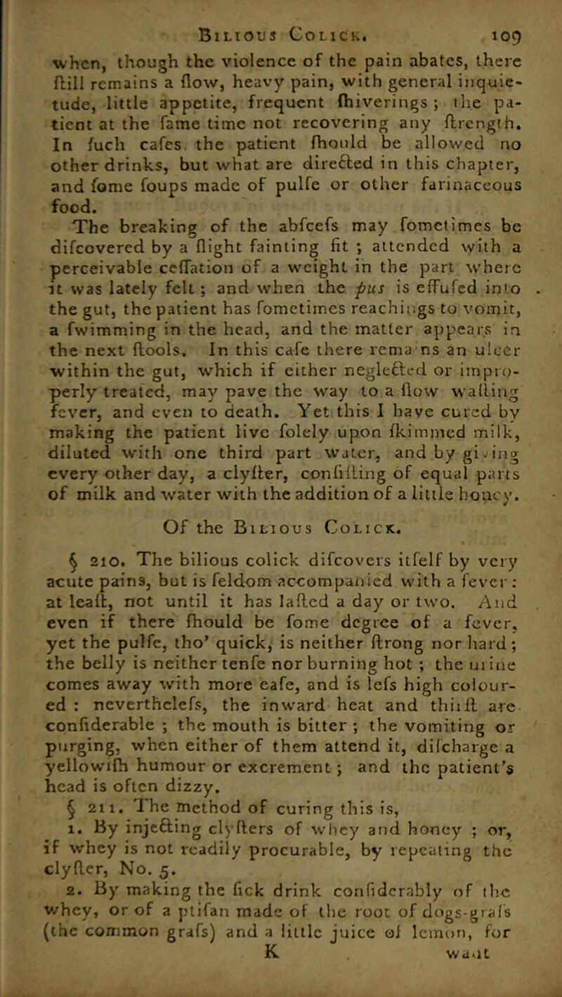 when, though the violence of the pain abates, there Hill remains a (low, heavy pain, with general inquie- tude, little appetite, frequent fliiverings ; the pa- tient at the fame time not recovering any drength. In fuch cafes the patient fhould he allowed no other drinks, but what are dire6ted in this chapter, and fome foups made of pulfe or other farinaceous food. The breaking of the abfeefs may fometimes be difeovered by a flight fainting fit ; attended with a perceivable ceflation of a weight in the part where it was lately felt ; and when the pus is effufed into the gut, the patient has fometimes Teachings to vomit, a fwimming in the head, and the matter appears in the next flools. In this cafe there rema ns an ulcer within the gut, which if either negledled or impro- perly treated, may pave the way to a flow walling fever, and even to death. Yet this I have cured by making the patient live folely upon Ikimined milk, diluted with one third part water, andbygi.ing every other day, a clyller, confining of equal parts of milk and water with the addition of a little honey. Of the Bilious Co lick. § 210. The bilious colick difeovers itfelf by very acute pains, but is feldom accompanied with a fever: at lead, not until it has laded a day or two. And even if there fhould be fome degree of a fever, yet the pulfe, tho’ quick, is neither drong nor hard; the belly is neither tenfe nor burning hot ; the urine comes away with more cafe, and is lefs high colour- ed : neverthclefs, the inward heat and thiill are confiderable ; the mouth is bitter ; the vomiting or purging, when either of them attend it, difcharge a yellowifh humour or excrement ; and the patient’s head is often dizzy. § 211. The method of curing this is, 1. By injefting cl)Hers of whey and honey ; or, If whey is not readily procurable, by repeating the clyder, No. 5. 2. By making the fick drink confiderably of the whev, or of a ptifan made of the root of dogs-grafs (the common grafs) and a little juice oi lemon, for K wa.it