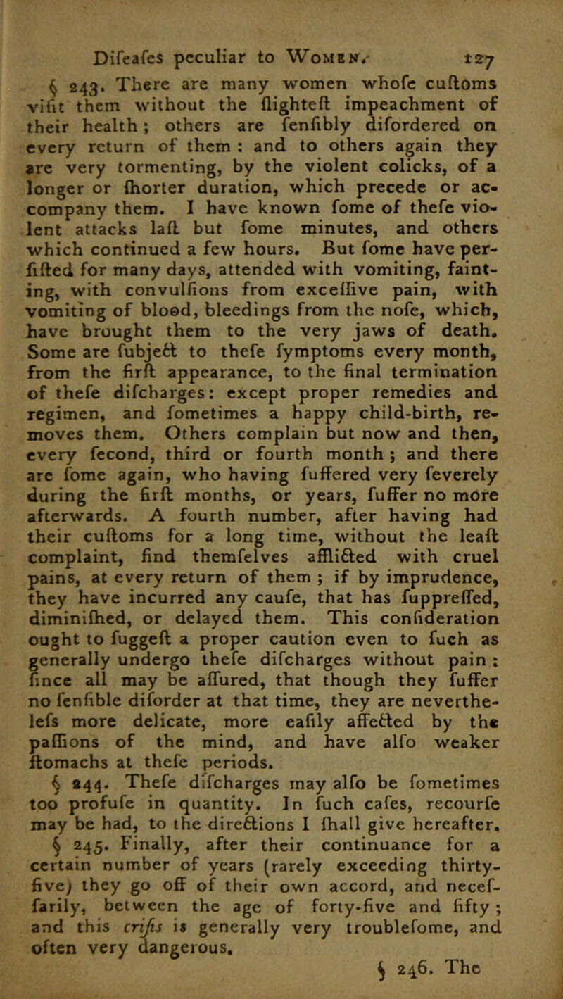 § 243. There are many women whofe cuftoms vifit them without the flighteft impeachment of their health ; others are fenfibly difordered on every return of them : and to others again they are very tormenting, by the violent colicks, of a longer or fhorter duration, which precede or ac- company them. I have known fome of thefe vio- lent attacks laft but fome minutes, and others which continued a few hours. But fome have per- fifted for many days, attended with vomiting, faint- ing, with convulfions from excellive pain, with vomiting of blood, bleedings from the nofe, which, have brought them to the very jaws of death. Some are fubjefcl to thefe fymptoms every month, from the firft: appearance, to the final termination of thefe difeharges: except proper remedies and regimen, and fometimes a happy child-birth, re- moves them. Others complain but now and then, every fecond, third or fourth month ; and there are fome again, who having fuffered very feverely during the firft months, or years, fuffer no more afterwards. A fourth number, after having had their cuftoms for a long time, without the leaft complaint, find themfelves afflifted with cruel pains, at every return of them ; if by imprudence, they have incurred any caufe, that has fuppreffed, diminifhed, or delayed them. This confideration ought to fuggeft a proper caution even to fuch as generally undergo thefe difeharges without pain ; fince all may be aftured, that though they fuffer no fenfible diforder at that time, they are neverthe- lefs more delicate, more eafily affefcted by th* paffions of the mind, and have alfo weaker flomachs at thefe periods. § #44. Thefe difeharges may alfo be fometimes too profufe in quantity. In fuch cafes, recourfe may be had, to the directions I fhall give hereafter. § 245. Finally, after their continuance for a certain number of years (rarely exceeding thirty- fivej they go off of their own accord, and necef- farily, between the age of forty*five and fifty ; and this crijts i* generally very troublefome, and often very dangerous. ^ 246. The