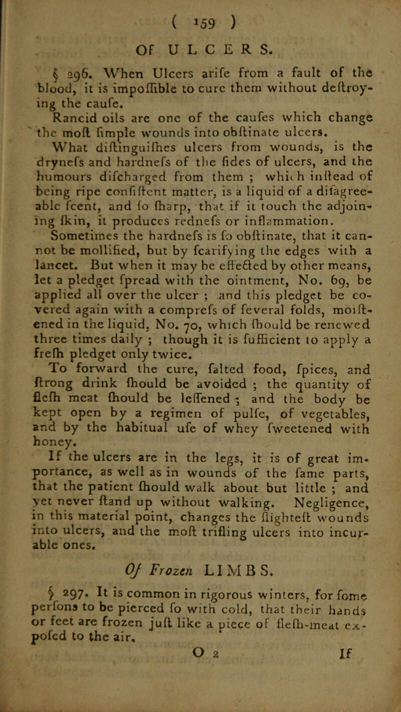 ( *59 ) Of ULCERS. § 296. When Ulcers arife from a fault of the blood, it is impodible to cure them without dedroy- ing the caufe. Rancid oils are one of the caufes which change the mofl fimple wounds into obltinate ulcers. What diftinguifhes ulcers from wounds, is the drynefs and hardnefs of the (ides of ulcers, and the humours difeharged from them ; whhh inllead of being ripe confident matter, is a liquid of a diiagree- ablc feent, and fo (harp, that if it touch the adjoin- ing (kin, it produces rednefs or inflammation. Sometimes the hardnefs is fo obltinate, that it can- not be mollified, but by Ratifying the edges with a lancet. But when it may be effected by other means, let a pledget fpread with the ointment, No. 69, be applied all over the ulcer ; and this pledget be co- vered again with a comprefs of feveral folds, moift- ened in the liquid, No. 70, which (hould be renewed three times daily ; though it is fufficient to apply a frefh pledget only twice. To forward the cure, falted food, fpices, and flrong drink (hould be avoided ; the quantity of flefh meat (hould be leffened - and the body be kept open by a regimen of pulfe, of vegetables, and by the habitual ufe of whey fweetened with honey. If the ulcers are in the legs, it is of great im. portance, as well as in wounds of the fame parts, that the patient (hould walk about but little ; and yet never (land up without walking. Negligence, in this material point, changes the (lighted wounds into ulcers, and the mod trifling ulcers into incur- able ones. Of Frozen LIMBS. $ 297. It is common in rigorous winters, for fome perfons to be pierced fo with cold, that their hands or feet are frozen jud like a piece of ilefh-meat ex- poled to the air.