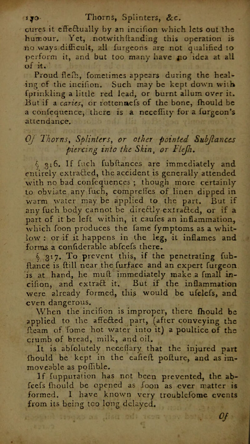 ijo Thorns, Splinters, &c. cures it effectually by an incilion which lets out the humour. Yet, notwithstanding this operation is no ways difficult, all furgeons are not qualified to perform it, and but too many have jio idea at all of it. Proud flefh, fometimes appears during the heal- ing of the irtcifion. Such may be kept down with fptinkling a little red lead, or burnt allum over it. But if a caries, or rottenaefs of the bone, fhould be a confequence, there is a neceffity for a furgeon’s attendance. OJ Thorns, Splinters, or other pointed Subjlancts pier-cing into the Skin, or Flejh. § g16. If fttch fubftances are immediately and entirely extracted, the accident is generally attended with no bad confcquences ; though more certainly to obviate any fuch, comprelfes of linen dipped in warm water may be applied to the part. But if any fuch body cannot be direftly exlra&cd, or if a part of it be left within, it caufes an inflammation, which foon produces the fame fymptoms as a whit- low : or if it happens in the leg, il inflames and forms a confiderable abfeefs there. § 317. To prevent this, if the penetrating fub- ffance is {till near the furfacc and an expert furgeon is at hand, he mult immediately make a fmall in- cifton, and extract it. But if the inflammation were already formed, this would be ufelefs, and even dangerous. When the incifton is improper, there fhould be applied to the affefted part, (after conveying the {team of Tome hot water into it) a poultice of the crumb of bread, milk, and oil. It is abfolutely neceflary that the injured part fhould be kept in the cafieft pofture, and as im- moveable as poffible. If fuppuration has not been prevented, the ab- feefs fhould be opened as Toon as ever matter is formed. I have known very troublcfomc events from its being tco long delayed.