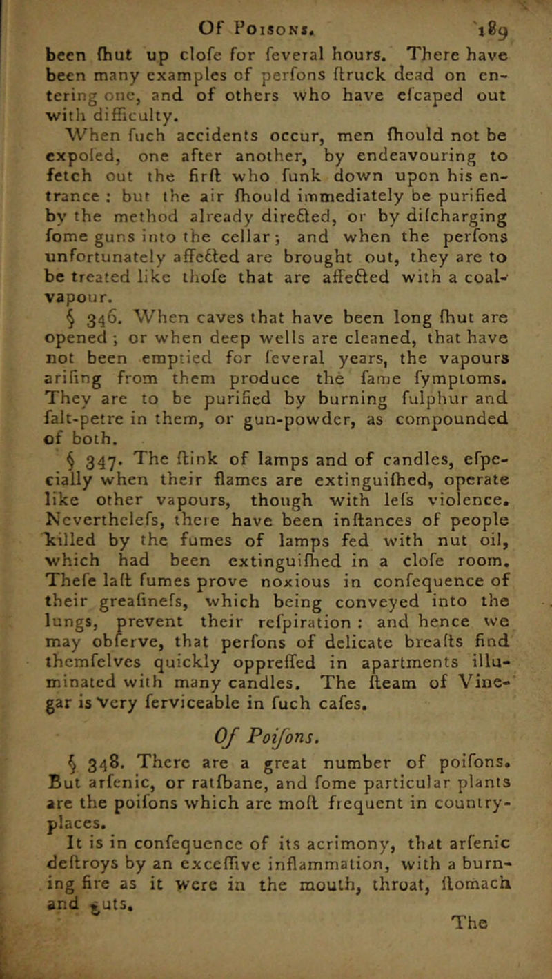 been fhufc up clofe for feveial hours. There have been many examples of perfons {truck dead on en- tering one, and of others who have efcaped out with difficulty. When fuch accidents occur, men fhould not be expoled, one after another, by endeavouring to fetch out the firft who funk down upon his en- trance : but the air fhould immediately be purified by the method already direfled, or by dilcharging fome guns into the cellar; and when the perfons unfortunately affected are brought out, they are to be treated like thofe that are affefted with a coal- vapour. § 346. When caves that have been long fhut are opened ; or when deep wells are cleaned, that have not been emptied for fcveral years, the vapours arifing from them produce the fame fymptoms. They are to be purified by burning fulphur and falt-petre in them, or gun-powder, as compounded of both. § 347. The flink of lamps and of candles, efpc- cially when their flames are extinguifhed, operate like other vapours, though with lefs violence. Ncverthclefs, theie have been indances of people killed by the fumes of lamps fed with nut oil, which had been extinguifhed in a clofe room. Thefe lad fumes prove noxious in confequence of their greafinefs, which being conveyed into the lungs, prevent their refpiration : and hence we may obferve, that perfons of delicate breads find themfelves quickly oppreffed in apartments illu- minated with many candles. The deam of Vine- gar is Very ferviceable in fuch cafes. OJ Poifons. § 348. There are a great number of poifons. But arfenic, or ratfbanc, and fome particular plants are the poifons which are mod frequent in country- places. It is in confequence of its acrimony, that arfenic dedroys by an exceffivc inflammation, with a burn- ing fire as it were in the mouth, throat, domach and ^uts. The