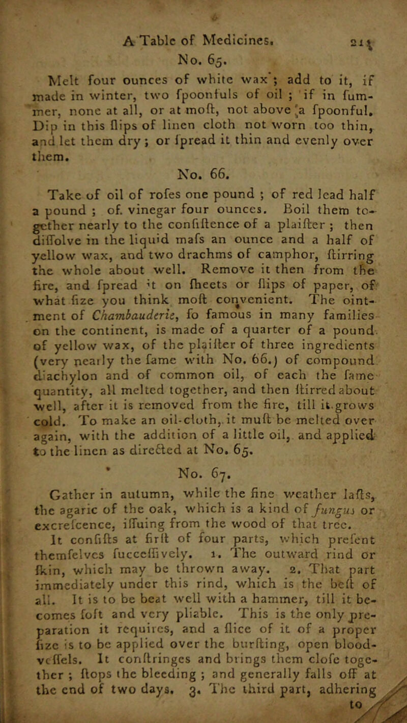 No. 65. Melt four ounces of white wax ; add to it, if made in winter, two fpoontuls of oil ; if in fum- mer, none at all, or at molt, not above'a fpoonful. Dip in this flips of linen cloth not worn too thin, and let them dry ; or fpread it thin and evenly over them. No. 66. Take of oil of rofes one pound ; of red lead half a pound ; of. vinegar four ounces. Boil them to- gether nearly to the confidence of a plaifter ; then diffolve in the liquid mafs an ounce and a half of yellow wax, and two drachms of camphor, {firring the whole about well. Remove it then from the fire, and fpread ;t on fheets or flips of paper, of what fize you think mofl convenient. The oint- ment of Chambaudcrie, fo famous in many families on the continent, is made of a quarter of a pound of yellow wax, of the plaifter of three ingredients (very nearly the fame with No. 66.) of compound diachylon and of common oil, of each the fame quantity, all melted together, and then ftirred about well, after it is removed from the fire, till it.grows cold. To make an oil-efoth,. it muff be melted over again, with the addition of a little oil, and applied to the linen as directed at No. 65. No. 6-7. Gather in autumn, while the fine weather lafls, the agaric of the oak, which is a kind of Jiingui or excrefcence, ifluing from the wood of that tree. It confiffs at fir It of four parts, which prefent themfelvcs fucccffively. 1, The outward rind or fkin, which may be thrown away. 2. That part immediately under this rind, which is the bed of all. It is to be beat well with a hammer, till it be- comes foft and very pliable. This is the only pre- paration it requires, and a flice of it of a proper fize is to be applied over the burfting, open blood- vtflels. It conflringes and brings them clofe toge- ther ; flops the bleeding ; and generally falls ofF at the end of two days. 3. The third part, adhering