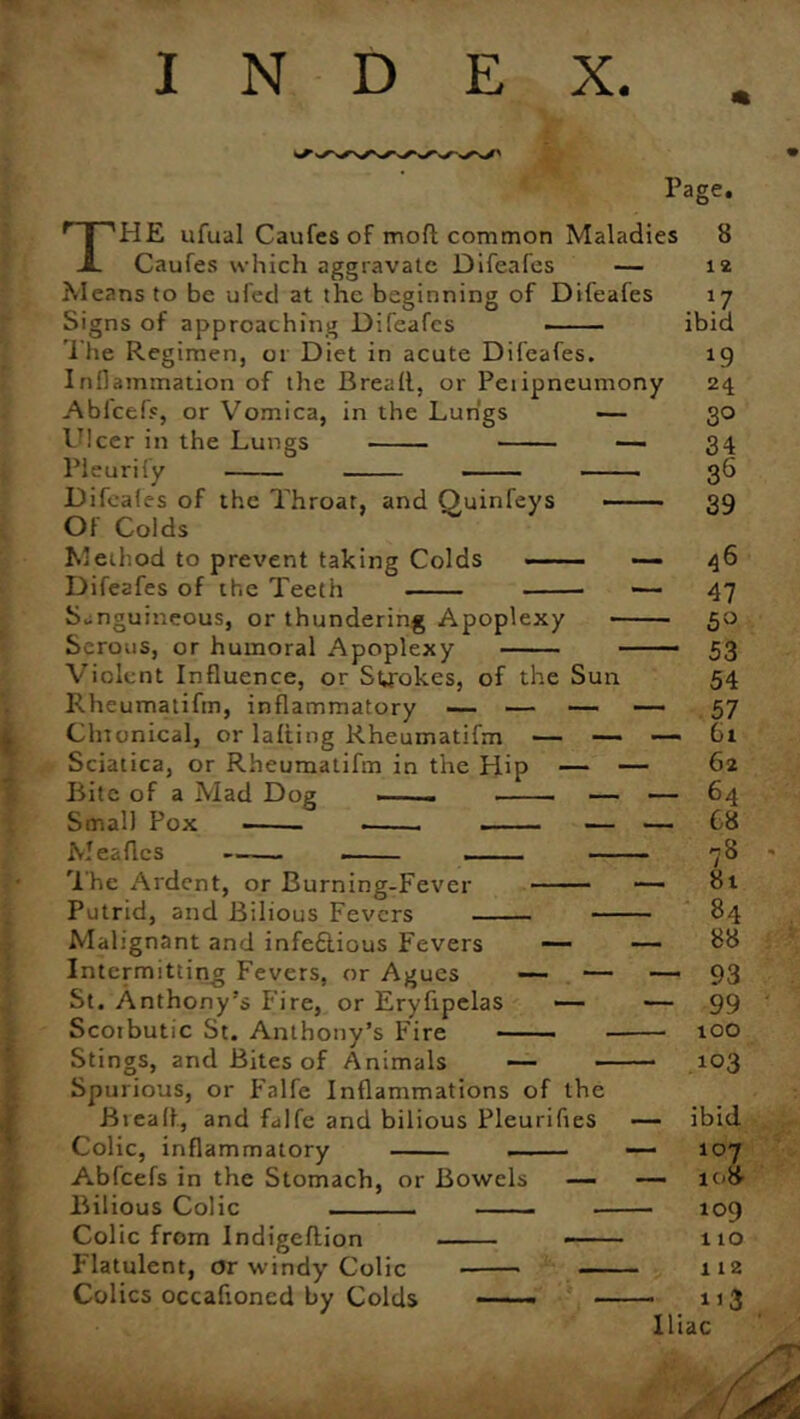 1 i* • INDEX. Page. THE ufual Caufes of mod common Maladies Caufes which aggravate Difeafes — Means to be ufed at the beginning of Difeafes Signs of approaching Difeafes Inflammation of the Bread, or Peiipneumony Abfcefs, or Vomica, in the Lungs — Ulcer in the Lungs — Pleurify Difeafes of the Throat, and Ouinfeys —— Of Colds Method to prevent taking Colds — Difeafes of the Teeth •— Sanguineous, or thundering Apoplexy Serous, or humoral Apoplexy — Violent Influence, or Strokes, of the Sun Rheumatifm, inflammatory — — — — Chronical, or lading Rheumatifm — — — Sciatica, or Rheumatifm in the Hip — — Bite of a Mad Dog ——- — — Meades The Ardent, or Burning-Fever — Putrid, and Bilious Fevers Malignant and infe£tious Fevers — Intermitting Fevers, or Agues — — St. Anthony’s Fire, or Eryfipelas — Scoibutic St. Anthony’s Fire Stings, and Bites of Animals — — Spurious, or Falfe Inflammations of the Bread, and falfe and bilious Pleurifies — ibid Colic, inflammatory 12 . \7 ibid 24 30 34 36 39 46 47 5° 53 54 57 61 62 64 C8 78 81 84 88 93 99 100 103 Abfcefs in the Stomach, or Bowels — — Bilious Colic Colic from Indigedion Flatulent, or windy Colic Colics occadoncd by Colds