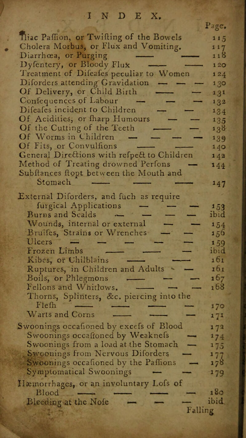 Tliac Paffion, or Twifling of the Bowels 115 Cholera Morbus, or Flux and Vomiting. 117 Diarrhoea, or Purging — 118 Dyfentery, or Bloody Flux 120 Treatment of Difeafes peculiar to Women 124 Diforders attending Gravidation — — — 130 Of Delivery, or Child Birth — 131 Confequenccs of Labour — — —- 132 Difeafes incident to Children — — 134 Of Acidities, or fharp Plumours — — 135 Of the Cutting of the Teeth — 138 Of Worms in Children — — — — 139 Of Fits, or Convulfions 140 Geneial Direftions with refpett to Children 142 Method of Treating drowned Perfons — 144 Subllances ftopt between the Mouth and Stomach 147 External Diforders, and fuch as require furgical Applications — — — 153 Burns and Scalds — — — ibid Wounds, internal or external — — 154 Bruifes, Strains or Wrenches — — 156 Ulcers — — — — — 159 Frozen Limbs — ibid Kibes, or Chilblains a 61 Ruptures, in Children and Adults ' — 161 Boils, or Phlegmons — —'167 F'cllons and Whitlows. —• — 168 Thorns, Splinters, &c. piercing into the Flefh — 170 Warts and Corns — 171 Swoonings occafioned by excefs of Blood 172 Swoonings occafioned by Weaknels —. 174 Swoonings from a load at the Stomach — 175 ..Swoonings from Nervous Diforders — 177 Swoonings occafioned by the Paflions — 178 Symplomatical Swoonings — — 179 Haemorrhages, or an involuntary Lofs of Blood • ■ ■ •— — 180 Bleeding at the Nole —• — — ibid. Falling