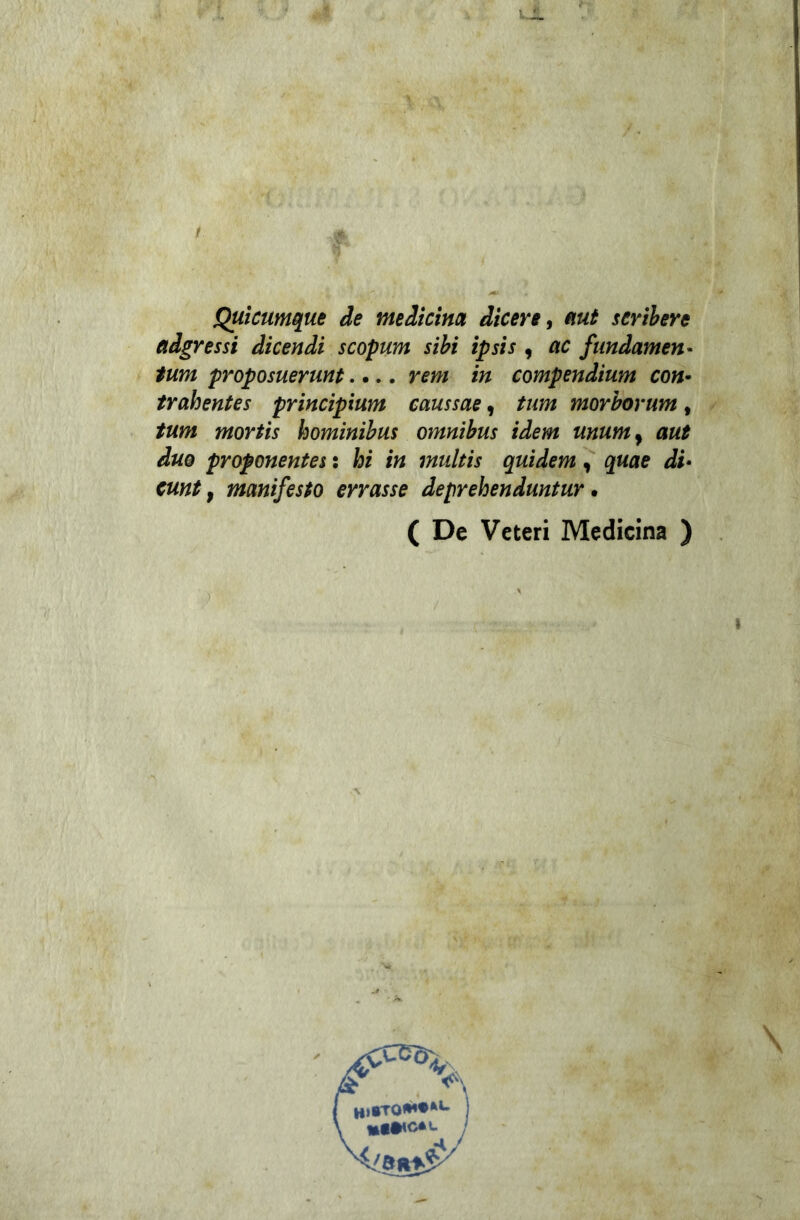 Quicumque de medicina dicere, mt scribere adgressi dicendi scopum sibi ipsis , ac fnndamen* tum proposuerunt.... rem in compendium con- trahentes principium caussae, /«w morborum, /«w* hominibus omnibus idem mumy aut duo proponentes : hi in multis quidem , quae di• cunt t manifesto errasse deprehenduntur • ( De Veteri Medicina ) » \ \